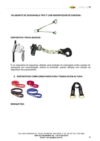 P á g i n a | 10
10
VILA DOS CABANOS-AV. FELIX CLEMENTE MALCHER LT 20, QD 337 (91) 3754-3830
CNPJ:07.238.084/0001-45 / I.E:15.243.875-0
E-mail: cat.cipa@bol.com.br
TALABARTE DE SEGURANÇA TIPO Y COM ABSORVEDOR DE ENERGIA:
DISPOSITIVO TRAVA QUEDAS:
É um dispositivo de segurança utilizado para proteção do empregado contra quedas em
operações com movimentação vertical ou horizontal, quando utilizado com cinturão de
segurança tipo paraquedista.
8. DISPOSITIVOS COMPLEMENTARES PARA TRABALHO EM ALTURA:
MOSQUETÃO:
 