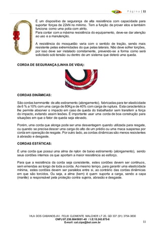 P á g i n a | 11
11
VILA DOS CABANOS-AV. FELIX CLEMENTE MALCHER LT 20, QD 337 (91) 3754-3830
CNPJ:07.238.084/0001-45 / I.E:15.243.875-0
E-mail: cat.cipa@bol.com.br
É um dispositivo de segurança de alta resistência com capacidade para
suportar forças de 22kN no mínimo. Tem a função de prover elos e também
funciona como uma polia com atrito.
Para contar com a máxima resistência do equipamento, deve-se dar atenção
ao uso e a manutenção.
A resistência do mosquetão varia com o sentido de tração, sendo mais
resistente pelas extremidades do que pelas laterais. Não deve sofrer torções,
por isso deve ser instalado corretamente, prevendo-se a forma como será
solicitado sob tensão ou dentro de um sistema que deterá uma queda.
CORDA DE SEGURANÇA (LINHA DE VIDA):
CORDAS DINÂMICAS:
São cordas kernmantle de alto estiramento (alongamento), fabricadas para ter elasticidade
de 6 % a 10% com uma carga de 80Kg e de 40% com carga de ruptura. Esta característica
lhe permite absorver o impacto em caso de queda do trabalhador sem transferir a força
do impacto, evitando assim lesões. É importante usar uma corda de boa construção para
situações em que o fator de queda seja elevado.
Porém, uma corda que alonga pode ser uma desvantagem quando utilizada para resgate,
ou quando se precisa descer uma carga do alto de um prédio ou uma maca suspensa por
corda em operação de resgate. Por outro lado, as cordas dinâmicas são menos resistentes
à abrasão e desgaste.
CORDAS ESTÁTICAS:
É uma corda que possui uma alma de nylon de baixo estiramento (alongamento), sendo
seus cordões internos os que aportam a maior resistência ao esforço.
Para que a resistência da corda seja consistente, estes cordões devem ser contínuos,
sem emendas ao longo de toda a corda. Ao mesmo tempo, para garantir uma elasticidade
mínima, estes cordões devem ser paralelos entre si, ao contrário das cordas dinâmicas
em que são torcidos. Ou seja, a alma (kern) é quem suporta a carga, sendo a capa
(mantle) a responsável pela proteção contra sujeira, abrasão e desgaste.
 