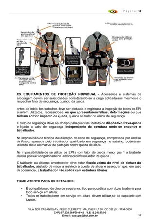 P á g i n a | 12
12
VILA DOS CABANOS-AV. FELIX CLEMENTE MALCHER LT 20, QD 337 (91) 3754-3830
CNPJ:07.238.084/0001-45 / I.E:15.243.875-0
E-mail: cat.cipa@bol.com.br
OS EQUIPAMENTOS DE PROTEÇÃO INDIVIDUAL - Acessórios e sistemas de
ancoragem devem ser selecionados considerando-se a carga aplicada aos mesmos e o
respectivo fator de segurança, quando da queda.
Antes do início dos trabalhos deve ser efetuada e registrada a inspeção de todos os EPI
a serem utilizados, recusando-se os que apresentarem falhas, deformações ou que
tenham sofrido impacto de queda, quando se tratar de cintos de segurança.
O cinto de segurança deve ser do tipo pára-quedista, dotado de dispositivo trava-queda
e ligado a cabo de segurança independente da estrutura onde se encontra o
trabalhador.
Na impossibilidade técnica de utilização de cabo de segurança, comprovada por Analise
de Risco, aprovada pelo trabalhador qualificado em segurança no trabalho, poderá ser
utilizado meio alternativo de proteção contra queda de altura.
Na impossibilidade de se utilizar os EPI’s com fator de queda menor que 1 o talabarte
deverá possuir obrigatoriamente amortecedor/atenuador de queda .
O talabarte ou sistema amortecedor deve estar fixado acima do nível da cintura do
trabalhador, ajustado de modo a restringir a queda de altura e assegurar que, em caso
de ocorrência, o trabalhador não colida com estrutura inferior.
FIQUE ATENTO PARA OS DETALHES:
• É obrigatório uso do cinto de segurança, tipo paraquedista com duplo talabarte para
todo serviço em altura.
• Todos os trabalhadores em serviço em altura devem utilizar-se de capacete com
jugular.
 