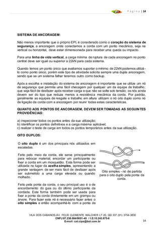 P á g i n a | 14
14
VILA DOS CABANOS-AV. FELIX CLEMENTE MALCHER LT 20, QD 337 (91) 3754-3830
CNPJ:07.238.084/0001-45 / I.E:15.243.875-0
E-mail: cat.cipa@bol.com.br
SISTEMA DE ANCORAGEM:
Não menos importante que o próprio EPI, é considerado como o coração do sistema de
segurança, a ancoragem onde conectamos a corda com um ponto mecânico, seja na
vertical ou horizontal, deve estar dimensionada para receber uma queda ou impacto.
Para uma linha de vida vertical, a carga mínima de ruptura de cada ancoragem no ponto
central deve ser igual ou superior a 22kN para cada sistema.
Quando temos um ponto único que avaliamos suportar o mínimo de 22kN podemos utilizá-
lo como ponto único, porém este tipo de atividade solicita sempre uma dupla ancoragem,
sendo que se um sistema falhar teremos outro como backup.
Após a escolha e instalação do sistema de ancoragem é importante que se utilize um nó
de segurança que permita uma fácil checagem por qualquer um da equipe de trabalho;
que seja fácil de desfazer após receber carga e que não se solte sob tensão; os nós ainda
devem ser do tipo que reduza menos a resistência mecânica da corda. Por padrão,
geralmente as equipes de resgate e trabalho em altura utilizam o nó oito duplo como nó
de ligação da corda com a ancoragem por reunir todas estas características.
QUANTO AOS PONTOS DE ANCORAGEM, DEVEM SER TOMADAS AS SEGUINTES
PROVIDÊNCIAS:
a) inspecionar todos os pontos antes da sua utilização;
b) identificar os pontos definitivos e a carga máxima aplicável;
c) realizar o teste de carga em todos os pontos temporários antes da sua utilização.
OITO DUPLOS:
O oito duplo é um dos principais nós utilizados em
escaladas.
Feito pelo meio da corda, ele serve principalmente
para rebocar material, encordar um participante ou
fixar a corda em um mosquetão. Esta forma pode ser
utilizada no lugar da azelha simples, apresentando a
grande vantagem de ser mais fácil de desfazer após
ser submetido a uma carga elevada ou quando
molhado.
Feito pela ponta da corda, o seu principal uso é o de
encordamento do guia ou do último participante da
cordada. Esta forma também pode ser usada para
fixar a ponta da corda diretamente em um grampo ou
árvore. Para fazer este nó é necessário fazer antes o
oito simples e então acompanhá-lo com a ponta da
Oito simples - nó de partida
para o oito duplo pela ponta da
corda.
 