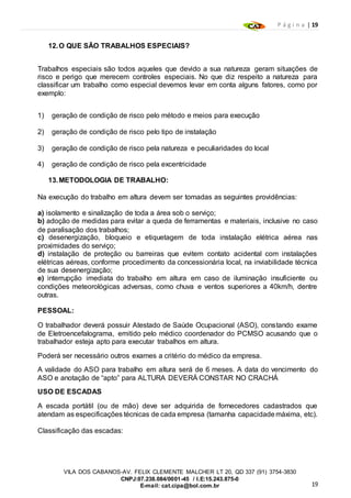 P á g i n a | 19
19
VILA DOS CABANOS-AV. FELIX CLEMENTE MALCHER LT 20, QD 337 (91) 3754-3830
CNPJ:07.238.084/0001-45 / I.E:15.243.875-0
E-mail: cat.cipa@bol.com.br
12.O QUE SÃO TRABALHOS ESPECIAIS?
Trabalhos especiais são todos aqueles que devido a sua natureza geram situações de
risco e perigo que merecem controles especiais. No que diz respeito a natureza para
classificar um trabalho como especial devemos levar em conta alguns fatores, como por
exemplo:
1) geração de condição de risco pelo método e meios para execução
2) geração de condição de risco pelo tipo de instalação
3) geração de condição de risco pela natureza e peculiaridades do local
4) geração de condição de risco pela excentricidade
13.METODOLOGIA DE TRABALHO:
Na execução do trabalho em altura devem ser tomadas as seguintes providências:
a) isolamento e sinalização de toda a área sob o serviço;
b) adoção de medidas para evitar a queda de ferramentas e materiais, inclusive no caso
de paralisação dos trabalhos;
c) desenergização, bloqueio e etiquetagem de toda instalação elétrica aérea nas
proximidades do serviço;
d) instalação de proteção ou barreiras que evitem contato acidental com instalações
elétricas aéreas, conforme procedimento da concessionária local, na inviabilidade técnica
de sua desenergização;
e) interrupção imediata do trabalho em altura em caso de iluminação insuficiente ou
condições meteorológicas adversas, como chuva e ventos superiores a 40km/h, dentre
outras.
PESSOAL:
O trabalhador deverá possuir Atestado de Saúde Ocupacional (ASO), constando exame
de Eletroencefalograma, emitido pelo médico coordenador do PCMSO acusando que o
trabalhador esteja apto para executar trabalhos em altura.
Poderá ser necessário outros exames a critério do médico da empresa.
A validade do ASO para trabalho em altura será de 6 meses. A data do vencimento do
ASO e anotação de “apto” para ALTURA DEVERÁ CONSTAR NO CRACHÁ
USO DE ESCADAS
A escada portátil (ou de mão) deve ser adquirida de fornecedores cadastrados que
atendam as especificações técnicas de cada empresa (tamanha capacidade máxima, etc).
Classificação das escadas:
 