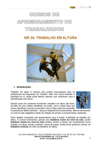 P á g i n a | 2
2
VILA DOS CABANOS-AV. FELIX CLEMENTE MALCHER LT 20, QD 337 (91) 3754-3830
CNPJ:07.238.084/0001-45 / I.E:15.243.875-0
E-mail: cat.cipa@bol.com.br
1. INTRODUÇÃO:
Trabalho em altura é sempre uma grande preocupação para os
profissionais de Segurança do Trabalho. Além dos riscos inerentes à
atividade em si, existe ainda fatores externos que contribuem para a
intensificação dos riscos.
Grande parte dos acidentes envolvendo trabalhos em altura são frutos
da falta de uma análise detalhada da tarefa, pois é nessa fase que
vamos identificar e corrigir os possíveis riscos. Outra parte dos acidentes
é causada por falhas humanas – seja por inexperiência do executante, falta de treinamento
ou mesmo pela negligência deste em relação às normas e procedimentos existentes.
Outro detalhe importante que apresentamos aqui é quanto à definição de trabalho em
altura. É comum lembrarmos apenas dos trabalhos acima do nível do solo, porém
trabalhos abaixo do nível do solo também podem e devem ser considerados como
trabalho em altura quando envolvem riscos de queda. Desta forma podemos chamar de
trabalhos verticais ao invés de trabalhos em altura.
 