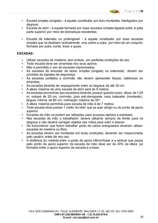 P á g i n a | 20
20
VILA DOS CABANOS-AV. FELIX CLEMENTE MALCHER LT 20, QD 337 (91) 3754-3830
CNPJ:07.238.084/0001-45 / I.E:15.243.875-0
E-mail: cat.cipa@bol.com.br
• Escada simples (singela) - é aquela constituída por dois montantes interligados por
degraus;
• Escada de abrir - é aquela formada por duas escadas simples ligadas entre si pela
parte superior por meio de dobradiças resistentes;
• Escada de extensão ou prolongável - é aquela constituída por duas escadas
simples que se deslizam verticalmente uma sobre a outra, por meio de um conjunto
formado por polia, corda, trava e guias.
ESCADAS:
• Utilizar escadas de madeira, sem pintura, em perfeitas condições de uso.
• Toda escada deve ser amarrada nos seus apoios.
• Não é permitido o uso de escadas improvisadas.
• As escadas de encostar de lance simples (singela) ou extensível, devem ser
providas de sapatas de segurança.
• As escadas portáteis e corrimão não devem apresentar farpas, saliências ou
emendas.
• As escadas deverão ter espaçamento entre os degraus de até 30 cm.
• A altura máxima de uma escada de abrir será de 6 metros.
• As escadas provisórias tipo escadaria deverão possuir guarda-corpo, altura de 1,20
m, rodapé de 20 cm, corrimão, piso anti-derrapante mais balaustre (montante),
largura mínima de 80 cm, inclinação máxima de 35º.
• A altura máxima permitida para escada de mão é de 7 metros
• Toda escada deve passar 1 metro do nível que se quer atingir ou do ponto de apoio
superior.
• Escadas de mão só podem ser utilizadas para acessos rápidos e eventuais.
• Nas escadas de mão o trabalhador deverá utilizá-la sempre de frente para os
degraus e não deverá carregar objetos nas mãos para subir e descer.
• Os funcionários que forem trabalhar perto de cabos energizados deveram utilizar
escadas de madeira ou fibra.
• As escadas devem ser montadas em boas condições, devendo ser inspecionada
pelo usuário antes de seu uso.
• A distância (b) medida entre o ponto de apoio inferior/base e a vertical que passa
pelo ponto de apoio superior da escada de mão deve ser de 30% da altura (a)
formada entre o apoio superior da escada e a base.
 