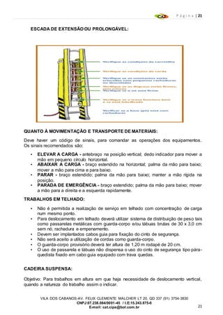 P á g i n a | 21
21
VILA DOS CABANOS-AV. FELIX CLEMENTE MALCHER LT 20, QD 337 (91) 3754-3830
CNPJ:07.238.084/0001-45 / I.E:15.243.875-0
E-mail: cat.cipa@bol.com.br
ESCADA DE EXTENSÃO OU PROLONGÁVEL:
QUANTO À MOVIMENTAÇÃO E TRANSPORTE DE MATERIAIS:
Deve haver um código de sinais, para comandar as operações dos equipamentos.
Os sinais recomendados são:
• ELEVAR A CARGA - antebraço na posição vertical; dedo indicador para mover a
mão em pequeno círculo horizontal.
• ABAIXAR A CARGA - braço estendido na horizontal; palma da mão para baixo;
mover a mão para cima e para baixo.
• PARAR - braço estendido; palma da mão para baixo; manter a mão rígida na
posição.
• PARADA DE EMERGÊNCIA - braço estendido; palma da mão para baixo; mover
a mão para a direita e a esquerda rapidamente.
TRABALHOS EM TELHADO:
• Não é permitida a realização de serviço em telhado com concentração de carga
num mesmo ponto.
• Para deslocamento em telhado deverá utilizar sistema de distribuição de peso tais
como passarelas metálicas com guarda-corpo e/ou tábuas brutas de 30 x 3,0 cm
sem nó, rachadura e empenamento.
• Devem ser implantados cabos guia para fixação do cinto de segurança.
• Não será aceito a utilização de cordas como guarda-corpo.
• O guarda-corpo provisório deverá ter altura de 1,20 m rodapé de 20 cm.
• O uso de passarela e tábuas não dispensa o uso do cinto de segurança tipo pára-
quedista fixado em cabo guia equipado com trava quedas.
CADEIRA SUSPENSA:
Objetivo: Para trabalhos em altura em que haja necessidade de deslocamento vertical,
quando a natureza do trabalho assim o indicar.
 