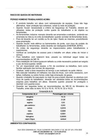 P á g i n a | 23
23
VILA DOS CABANOS-AV. FELIX CLEMENTE MALCHER LT 20, QD 337 (91) 3754-3830
CNPJ:07.238.084/0001-45 / I.E:15.243.875-0
E-mail: cat.cipa@bol.com.br
RISCO DE QUEDA DE MATERIAIS
PERIGO HOMENS TRABALHANDO ACIMA:
• É proibido trabalho em altura com sobreposição de equipes. Caso não haja
alternativa, fazer proteção tipo cobertura, canal ou rede de proteção.
• Quando houver necessidade a critério da Segurança do Trabalho, deverá ser
utilizadas redes de proteção contra queda do trabalhador e de objetos ou
ferramentas.
• As ferramentas inclusive manuais deverão ser amarradas a estrutura, podendo ser
amarrada na mão ou no cinto do trabalhador quando se tratar de ferramentas leves.
• Para tal deverão ter um cordão ou fio de nylon fixado as mesmas, possibilitando
essa amarração.
• Quando houver rede elétrica ou barramentos de ponte, com risco de contato do
trabalhador ou ferramentas, estes deverão ser desligados (ENERGIA ZERO).
• Os cintos de segurança deverão se inspecionados pelos trabalhadores e
supervisores.
• Verificar as condições de acesso para o trabalho em altura antes de iniciar o
serviço.
• Para trabalhos com balancim leve, pesado ou individual seguir todas as
recomendações da NR 18.
• Para instalação de Cabos-guias em telhado ou onde necessário poderá ser exigido
o uso de trava-quedas retrátil.
• Ter um responsável pela equipe, a fim de coordenar os trabalhos, bem como
facilitar aplicação das normas de segurança.
• Sinalizar, isolar a área respectiva do serviço a ser realizado na parte inferior.
• Não executar trabalhos em telhados nos dias de chuva, com vento excessivo, com
telhas molhadas ou sobre fornos onde haja emanação de gases.
• Quando o trabalho for executado no nível do piso e existir desnível ou abertura com
risco de queda do trabalhador, deverão ser adotadas todas as recomendações
exigidas para trabalhos em altura. Devendo quando possível for protegido o
desnível com guarda-corpo.
• Deverão ser seguidas todas as recomendações da NR-18 do Ministério do
Trabalho, entre elas os itens 18.12 à 18.16, 18.18,18. 22 e 18.23.
AMBIENTES CONFINADOS:
 