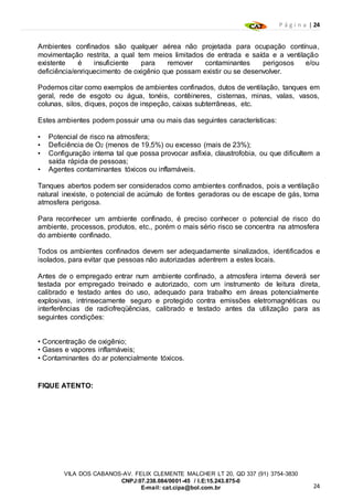 P á g i n a | 24
24
VILA DOS CABANOS-AV. FELIX CLEMENTE MALCHER LT 20, QD 337 (91) 3754-3830
CNPJ:07.238.084/0001-45 / I.E:15.243.875-0
E-mail: cat.cipa@bol.com.br
Ambientes confinados são qualquer aérea não projetada para ocupação contínua,
movimentação restrita, a qual tem meios limitados de entrada e saída e a ventilação
existente é insuficiente para remover contaminantes perigosos e/ou
deficiência/enriquecimento de oxigênio que possam existir ou se desenvolver.
Podemos citar como exemplos de ambientes confinados, dutos de ventilação, tanques em
geral, rede de esgoto ou água, tonéis, contêineres, cisternas, minas, valas, vasos,
colunas, silos, diques, poços de inspeção, caixas subterrâneas, etc.
Estes ambientes podem possuir uma ou mais das seguintes características:
• Potencial de risco na atmosfera;
• Deficiência de O2 (menos de 19,5%) ou excesso (mais de 23%);
• Configuração interna tal que possa provocar asfixia, claustrofobia, ou que dificultem a
saída rápida de pessoas;
• Agentes contaminantes tóxicos ou inflamáveis.
Tanques abertos podem ser considerados como ambientes confinados, pois a ventilação
natural inexiste, o potencial de acúmulo de fontes geradoras ou de escape de gás, torna
atmosfera perigosa.
Para reconhecer um ambiente confinado, é preciso conhecer o potencial de risco do
ambiente, processos, produtos, etc., porém o mais sério risco se concentra na atmosfera
do ambiente confinado.
Todos os ambientes confinados devem ser adequadamente sinalizados, identificados e
isolados, para evitar que pessoas não autorizadas adentrem a estes locais.
Antes de o empregado entrar num ambiente confinado, a atmosfera interna deverá ser
testada por empregado treinado e autorizado, com um instrumento de leitura direta,
calibrado e testado antes do uso, adequado para trabalho em áreas potencialmente
explosivas, intrinsecamente seguro e protegido contra emissões eletromagnéticas ou
interferências de radiofreqüências, calibrado e testado antes da utilização para as
seguintes condições:
• Concentração de oxigênio;
• Gases e vapores inflamáveis;
• Contaminantes do ar potencialmente tóxicos.
FIQUE ATENTO:
 