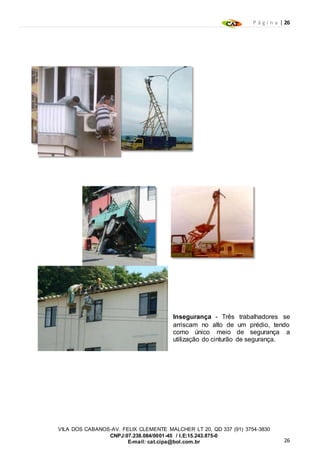 P á g i n a | 26
26
VILA DOS CABANOS-AV. FELIX CLEMENTE MALCHER LT 20, QD 337 (91) 3754-3830
CNPJ:07.238.084/0001-45 / I.E:15.243.875-0
E-mail: cat.cipa@bol.com.br
Insegurança - Três trabalhadores se
arriscam no alto de um prédio, tendo
como único meio de segurança a
utilização do cinturão de segurança.
 