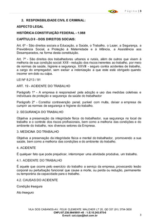 P á g i n a | 3
3
VILA DOS CABANOS-AV. FELIX CLEMENTE MALCHER LT 20, QD 337 (91) 3754-3830
CNPJ:07.238.084/0001-45 / I.E:15.243.875-0
E-mail: cat.cipa@bol.com.br
2. RESPONSBILIDADE CIVIL E CRIMINAL:
ASPECTO LEGAL
HISTÓRICA CONSTITUIÇÃO FEDERAL - 1.988
CAPÍTULO II - DOS DIREITOS SOCIAIS:
Art. 6º - São direitos sociais a Educação, a Saúde, o Trabalho, o Lazer, a Segurança, a
Previdência Social, a Proteção à Maternidade e à Infância, a Assistência aos
Desamparados, na forma desta constituição.
Art. 7º - São direitos dos trabalhadores urbanos e rurais, além de outros que visem à
melhoria de sua condição social: XXII - redução dos riscos inerentes ao trabalho, por meio
de normas de saúde, higiene e segurança. XXVIII - seguro contra acidentes de trabalho,
a cargo do empregador, sem excluir a indenização a que este está obrigado quando
incorrer em dolo ou culpa.
LEI Nº 8.213 / 91
ART. 19 - ACIDENTE DO TRABALHO
Parágrafo 1º - A empresa é responsável pela adoção e uso das medidas coletivas e
individuais de proteção e segurança da saúde do trabalhador
Parágrafo 2º - Constitui contravenção penal, punível com multa, deixar a empresa de
cumprir as normas de segurança e higiene do trabalho.
2. SEGURANÇA DO TRABALHO
Objetiva a preservação da integridade física do trabalhador, sua segurança no local de
trabalho e o controle dos riscos profissionais, bem como a melhoria das condições e do
ambiente do trabalho, nos diversos setores da Empresa.
3. MEDICINA DO TRABALHO
Objetiva a preservação da integridade física e mental do trabalhador, promovendo a sua
saúde, bem como a melhoria das condições e do ambiente do trabalho.
4. ACIDENTE
É qualquer fato que pode prejudicar, interromper uma atividade produtiva, um trabalho.
4.1. ACIDENTE DO TRABALHO
É aquele que ocorre pelo exercício do trabalho a serviço da empresa, provocando lesão
corporal ou perturbação funcional que cause a morte, ou perda ou redução, permanente
ou temporária da capacidade para o trabalho.
4.2. CAUSAS DO ACIDENTE
Condição Insegura
Ato Inseguro
 