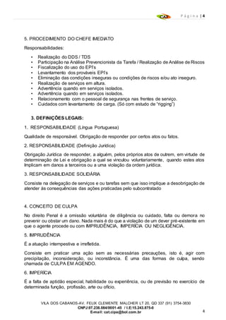 P á g i n a | 4
4
VILA DOS CABANOS-AV. FELIX CLEMENTE MALCHER LT 20, QD 337 (91) 3754-3830
CNPJ:07.238.084/0001-45 / I.E:15.243.875-0
E-mail: cat.cipa@bol.com.br
5. PROCEDIMENTO DO CHEFE IMEDIATO
Responsabilidades:
• Realização do DDS / TDS
• Participação na Análise Prevencionista da Tarefa / Realização de Análise de Riscos
• Fiscalização do uso do EPI’s
• Levantamento dos prováveis EPI’s
• Eliminação das condições inseguras ou condições de riscos e/ou ato inseguro.
• Realização de serviços em altura.
• Advertência quando em serviços isolados.
• Advertência quando em serviços isolados.
• Relacionamento com o pessoal de segurança nas frentes de serviço.
• Cuidados com levantamento de carga. (Só com estudo de “rigging”)
3. DEFINIÇÕES LEGAIS:
1. RESPONSABILIDADE (Língua Portuguesa)
Qualidade de responsável. Obrigação de responder por certos atos ou fatos.
2. RESPONSABILIDADE (Definição Jurídica)
Obrigação Jurídica de responder, a alguém, pelos próprios atos de outrem, em virtude de
determinação de Lei e obrigação a qual se vinculou voluntariamente, quando estes atos
Implicam em danos a terceiros ou a uma violação da ordem jurídica.
3. RESPONSABILIDADE SOLIDÁRIA
Consiste na delegação de serviços e ou tarefas sem que isso implique a desobrigação de
atender às consequências das ações praticadas pelo subcontratado
4. CONCEITO DE CULPA
No direito Penal é a omissão voluntária de diligência ou cuidado, falta ou demora no
prevenir ou obstar um dano. Nada mais é do que a violação de um dever pré-existente em
que o agente procede ou com IMPRUDÊNCIA, IMPERÍCIA OU NEGLIGÊNCIA.
5. IMPRUDÊNCIA
É a atuação intempestiva e irrefletida.
Consiste em praticar uma ação sem as necessárias precauções, isto é, agir com
precipitação, inconsideração, ou inconstância. É uma das formas de culpa, sendo
chamada de CULPA EM AGENDO.
6. IMPERÍCIA
É a falta de aptidão especial, habilidade ou experiência, ou de previsão no exercício de
determinada função, profissão, arte ou ofício.
 