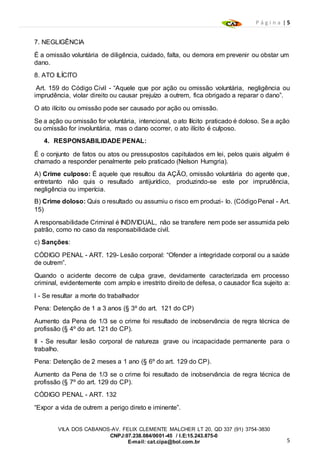 P á g i n a | 5
5
VILA DOS CABANOS-AV. FELIX CLEMENTE MALCHER LT 20, QD 337 (91) 3754-3830
CNPJ:07.238.084/0001-45 / I.E:15.243.875-0
E-mail: cat.cipa@bol.com.br
7. NEGLIGÊNCIA
É a omissão voluntária de diligência, cuidado, falta, ou demora em prevenir ou obstar um
dano.
8. ATO ILÍCITO
Art. 159 do Código Civil - “Aquele que por ação ou omissão voluntária, negligência ou
imprudência, violar direito ou causar prejuízo a outrem, fica obrigado a reparar o dano”.
O ato ilícito ou omissão pode ser causado por ação ou omissão.
Se a ação ou omissão for voluntária, intencional, o ato Ilícito praticado é doloso. Se a ação
ou omissão for involuntária, mas o dano ocorrer, o ato ilícito é culposo.
4. RESPONSABILIDADE PENAL:
É o conjunto de fatos ou atos ou pressupostos capitulados em lei, pelos quais alguém é
chamado a responder penalmente pelo praticado (Nelson Humgria).
A) Crime culposo: É aquele que resultou da AÇÃO, omissão voluntária do agente que,
entretanto não quis o resultado antijurídico, produzindo-se este por imprudência,
negligência ou imperícia.
B) Crime doloso: Quis o resultado ou assumiu o risco em produzi- lo. (CódigoPenal - Art.
15)
A responsabilidade Criminal é INDIVIDUAL, não se transfere nem pode ser assumida pelo
patrão, como no caso da responsabilidade civil.
c) Sanções:
CÓDIGO PENAL - ART. 129- Lesão corporal: “Ofender a integridade corporal ou a saúde
de outrem”.
Quando o acidente decorre de culpa grave, devidamente caracterizada em processo
criminal, evidentemente com amplo e irrestrito direito de defesa, o causador fica sujeito a:
I - Se resultar a morte do trabalhador
Pena: Detenção de 1 a 3 anos (§ 3º do art. 121 do CP)
Aumento da Pena de 1/3 se o crime foi resultado de inobservância de regra técnica de
profissão (§ 4º do art. 121 do CP).
II - Se resultar lesão corporal de natureza grave ou incapacidade permanente para o
trabalho.
Pena: Detenção de 2 meses a 1 ano (§ 6º do art. 129 do CP).
Aumento da Pena de 1/3 se o crime foi resultado de inobservância de regra técnica de
profissão (§ 7º do art. 129 do CP).
CÓDIGO PENAL - ART. 132
“Expor a vida de outrem a perigo direto e iminente”.
 