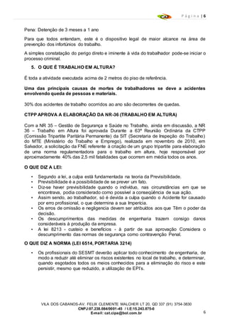 P á g i n a | 6
6
VILA DOS CABANOS-AV. FELIX CLEMENTE MALCHER LT 20, QD 337 (91) 3754-3830
CNPJ:07.238.084/0001-45 / I.E:15.243.875-0
E-mail: cat.cipa@bol.com.br
Pena: Detenção de 3 meses a 1 ano
Para que todos entendam, este é o dispositivo legal de maior alcance na área de
prevenção dos infortúnios do trabalho.
A simples constatação do perigo direto e iminente à vida do trabalhador pode-se iniciar o
processo criminal.
5. O QUE É TRABALHO EM ALTURA?
É toda a atividade executada acima de 2 metros do piso de referência.
Uma das principais causas de mortes de trabalhadores se deve a acidentes
envolvendo queda de pessoas e materiais.
30% dos acidentes de trabalho ocorridos ao ano são decorrentes de quedas.
CTPP APROVA A ELABORAÇÃO DA NR-36 (TRABALHO EM ALTURA)
Com a NR 35 – Gestão de Segurança e Saúde no Trabalho, ainda em discussão, a NR
36 – Trabalho em Altura foi aprovada Durante a 63ª Reunião Ordinária da CTPP
(Comissão Tripartite Paritária Permanente) da SIT (Secretaria de Inspeção do Trabalho)
do MTE (Ministério do Trabalho e Emprego), realizada em novembro de 2010, em
Salvador, a solicitação da FNE referente à criação de um grupo tripartite para elaboração
de uma norma regulamentadora para o trabalho em altura, hoje responsável por
aproximadamente 40% das 2,5 mil fatalidades que ocorrem em média todos os anos.
O QUE DIZ A LEI:
• Segundo a lei, a culpa está fundamentada na teoria da Previsibilidade.
• Previsibilidade é a possibilidade de se prever um fato.
• Diz-se haver previsibilidade quando o indivíduo, nas circunstâncias em que se
encontrava, podia considerado como possível a conseqüência de sua ação.
• Assim sendo, ao trabalhador, só é devida a culpa quando o Acidente for causado
por erro profissional, o que determina a sua Imperícia.
• Os erros de omissão e negligencia devem ser atribuídos aos que Têm o poder da
decisão.
• Os descumprimentos das medidas de engenharia trazem consigo danos
consideráveis à produção da empresa.
• A lei 8213 - custeio e benefícios - à partir de sua aprovação Considera o
descumprimento das normas de segurança como contravenção Penal.
O QUE DIZ A NORMA (LEI 6514, PORTARIA 3214)
• Os profissionais do SESMT deverão aplicar todo conhecimento de engenharia, de
modo a reduzir até eliminar os riscos existentes no local de trabalho, e determinar,
quando esgotados todos os meios conhecidos para a eliminação do risco e este
persistir, mesmo que reduzido, a utilização de EPI’s.
 