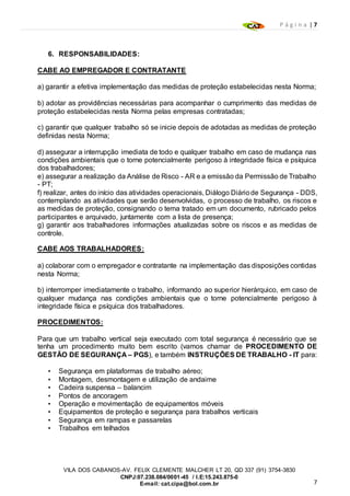 P á g i n a | 7
7
VILA DOS CABANOS-AV. FELIX CLEMENTE MALCHER LT 20, QD 337 (91) 3754-3830
CNPJ:07.238.084/0001-45 / I.E:15.243.875-0
E-mail: cat.cipa@bol.com.br
6. RESPONSABILIDADES:
CABE AO EMPREGADOR E CONTRATANTE
a) garantir a efetiva implementação das medidas de proteção estabelecidas nesta Norma;
b) adotar as providências necessárias para acompanhar o cumprimento das medidas de
proteção estabelecidas nesta Norma pelas empresas contratadas;
c) garantir que qualquer trabalho só se inicie depois de adotadas as medidas de proteção
definidas nesta Norma;
d) assegurar a interrupção imediata de todo e qualquer trabalho em caso de mudança nas
condições ambientais que o torne potencialmente perigoso à integridade física e psíquica
dos trabalhadores;
e) assegurar a realização da Análise de Risco - AR e a emissão da Permissão de Trabalho
- PT;
f) realizar, antes do início das atividades operacionais, Diálogo Diáriode Segurança - DDS,
contemplando as atividades que serão desenvolvidas, o processo de trabalho, os riscos e
as medidas de proteção, consignando o tema tratado em um documento, rubricado pelos
participantes e arquivado, juntamente com a lista de presença;
g) garantir aos trabalhadores informações atualizadas sobre os riscos e as medidas de
controle.
CABE AOS TRABALHADORES:
a) colaborar com o empregador e contratante na implementação das disposições contidas
nesta Norma;
b) interromper imediatamente o trabalho, informando ao superior hierárquico, em caso de
qualquer mudança nas condições ambientais que o torne potencialmente perigoso à
integridade física e psíquica dos trabalhadores.
PROCEDIMENTOS:
Para que um trabalho vertical seja executado com total segurança é necessário que se
tenha um procedimento muito bem escrito (vamos chamar de PROCEDIMENTO DE
GESTÃO DE SEGURANÇA – PGS), e também INSTRUÇÕES DE TRABALHO - IT para:
• Segurança em plataformas de trabalho aéreo;
• Montagem, desmontagem e utilização de andaime
• Cadeira suspensa – balancim
• Pontos de ancoragem
• Operação e movimentação de equipamentos móveis
• Equipamentos de proteção e segurança para trabalhos verticais
• Segurança em rampas e passarelas
• Trabalhos em telhados
 
