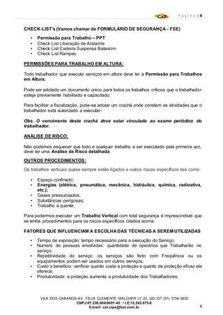 P á g i n a | 8
8
VILA DOS CABANOS-AV. FELIX CLEMENTE MALCHER LT 20, QD 337 (91) 3754-3830
CNPJ:07.238.084/0001-45 / I.E:15.243.875-0
E-mail: cat.cipa@bol.com.br
CHECK-LIST’s (Vamos chamar de FORMULÁRIO DE SEGURANÇA - FSE)
• Permissão para Trabalho – PPT
• Check List Liberação de Andaime
• Check List Cadeira Suspensa Balancim
• Check List Rampas
PERMISSÕES PARA TRABALHO EM ALTURA:
Todo trabalhador que executa serviços em altura deve ter a Permissão para Trabalhos
em Altura.
Pode ser adotado um documento único para todos os trabalhos críticos que o trabalhador
esteja previamente habilitado e capacitado.
Para facilitar a fiscalização, pode-se adotar um crachá onde constem as atividades que o
trabalhador está autorizado a executar.
Obs. O vencimento deste crachá deve estar vinculado ao exame periódico do
trabalhador.
ANÁLISE DE RISCO:
Não podemos esquecer que todo e qualquer trabalho a ser executado pela primeira vez,
deve ter uma Análise de Risco detalhada.
OUTROS PROCEDIMENTOS:
Os trabalhos verticais quase sempre estão ligados a outros riscos específicos tais como:
• Espaço confinado;
• Energias (elétrica, pneumática, mecânica, hidráulica, química, radioativa,
etc.);
• Gases pressurizados;
• Substâncias perigosas;
• Trabalho a quente;
Para podermos executar um Trabalho Vertical com total segurança é imprescindível que
se tenha procedimentos para os riscos específicos citados acima.
FATORES QUE INFLUENCIAM A ESCOLHA DAS TÉCNICAS A SEREM UTILIZADAS
• Tempo de exposição: tempo necessário para a execução do Serviço;
• Numero de pessoas envolvidas: quantidade de operários que Trabalharão no
serviço;
• Repetitividade do serviço: os serviços são feito com Freqüência ou os
equipamentos podem ser usados em outros serviços;
• Custo x benefício: verificar quanto custa a proteção e quanto de proteção eficaz ela
oferece;
• Produtividade: a proteção aumenta a produtividade dos Trabalhadores;
 