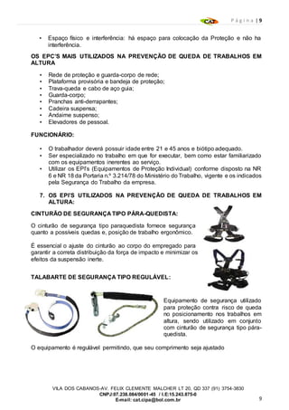 P á g i n a | 9
9
VILA DOS CABANOS-AV. FELIX CLEMENTE MALCHER LT 20, QD 337 (91) 3754-3830
CNPJ:07.238.084/0001-45 / I.E:15.243.875-0
E-mail: cat.cipa@bol.com.br
• Espaço físico e interferência: há espaço para colocação da Proteção e não ha
interferência.
OS EPC’S MAIS UTILIZADOS NA PREVENÇÃO DE QUEDA DE TRABALHOS EM
ALTURA
• Rede de proteção e guarda-corpo de rede;
• Plataforma provisória e bandeja de proteção;
• Trava-queda e cabo de aço guia;
• Guarda-corpo;
• Pranchas anti-derrapantes;
• Cadeira suspensa;
• Andaime suspenso;
• Elevadores de pessoal.
FUNCIONÁRIO:
• O trabalhador deverá possuir idade entre 21 e 45 anos e biótipo adequado.
• Ser especializado no trabalho em que for executar, bem como estar familiarizado
com os equipamentos inerentes ao serviço.
• Utilizar os EPI’s (Equipamentos de Proteção Individual) conforme disposto na NR
6 e NR 18 da Portaria n.º 3.214/78 do Ministério do Trabalho, vigente e os indicados
pela Segurança do Trabalho da empresa.
7. OS EPI’S UTILIZADOS NA PREVENÇÃO DE QUEDA DE TRABALHOS EM
ALTURA:
CINTURÃO DE SEGURANÇA TIPO PÁRA-QUEDISTA:
O cinturão de segurança tipo paraquedista fornece segurança
quanto a possíveis quedas e, posição de trabalho ergonômico.
É essencial o ajuste do cinturão ao corpo do empregado para
garantir a correta distribuição da força de impacto e minimizar os
efeitos da suspensão inerte.
TALABARTE DE SEGURANÇA TIPO REGULÁVEL:
Equipamento de segurança utilizado
para proteção contra risco de queda
no posicionamento nos trabalhos em
altura, sendo utilizado em conjunto
com cinturão de segurança tipo pára-
quedista.
O equipamento é regulável permitindo, que seu comprimento seja ajustado
 