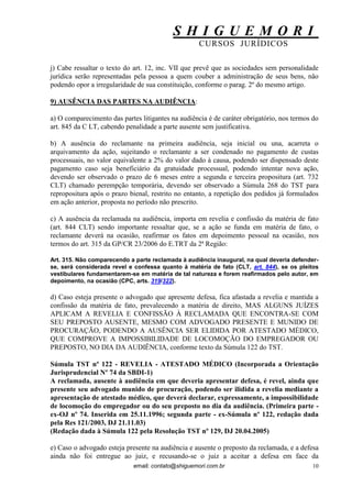 S H I G U E M O R I 
CURSOS JURÍDICOS 
email: contato@shiguemori.com.br 
10 
j) Cabe ressaltar o texto do art. 12, inc. VII que prevê que as sociedades sem personalidade jurídica serão representadas pela pessoa a quem couber a administração de seus bens, não podendo opor a irregularidade de sua constituição, conforme o parag. 2º do mesmo artigo. 9) AUSÊNCIA DAS PARTES NA AUDIÊNCIA: a) O comparecimento das partes litigantes na audiência é de caráter obrigatório, nos termos do art. 845 da C LT, cabendo penalidade a parte ausente sem justificativa. b) A ausência do reclamante na primeira audiência, seja inicial ou una, acarreta o arquivamento da ação, sujeitando o reclamante a ser condenado no pagamento de custas processuais, no valor equivalente a 2% do valor dado à causa, podendo ser dispensado deste pagamento caso seja beneficiário da gratuidade processual, podendo intentar nova ação, devendo ser observado o prazo de 6 meses entre a segunda e terceira propositura (art. 732 CLT) chamado perempção temporária, devendo ser observado a Súmula 268 do TST para repropositura após o prazo bienal, restrito no entanto, a repetição dos pedidos já formulados em ação anterior, proposta no período não prescrito. c) A ausência da reclamada na audiência, importa em revelia e confissão da matéria de fato (art. 844 CLT) sendo importante ressaltar que, se a ação se funda em matéria de fato, o reclamante deverá na ocasião, reafirmar os fatos em depoimento pessoal na ocasião, nos termos do art. 315 da GP/CR 23/2006 do E.TRT da 2ª Região: 
Art. 315. Não comparecendo a parte reclamada à audiência inaugural, na qual deveria defender- se, será considerada revel e confessa quanto à matéria de fato (CLT, art. 844), se os pleitos vestibulares fundamentarem-se em matéria de tal natureza e forem reafirmados pelo autor, em depoimento, na ocasião (CPC, arts. 319/322). d) Caso esteja presente o advogado que apresente defesa, fica afastada a revelia e mantida a confissão da matéria de fato, prevalecendo a matéria de direito, MAS ALGUNS JUÍZES APLICAM A REVELIA E CONFISSÃO À RECLAMADA QUE ENCONTRA-SE COM SEU PREPOSTO AUSENTE, MESMO COM ADVOGADO PRESENTE E MUNIDO DE PROCURAÇÃO, PODENDO A AUSÊNCIA SER ELIDIDA POR ATESTADO MÉDICO, QUE COMPROVE A IMPOSSIBILIDADE DE LOCOMOÇÃO DO EMPREGADOR OU PREPOSTO, NO DIA DA AUDIÊNCIA, conforme texto da Súmula 122 do TST. Súmula TST nº 122 - REVELIA - ATESTADO MÉDICO (Incorporada a Orientação Jurisprudencial Nº 74 da SBDI-1) A reclamada, ausente à audiência em que deveria apresentar defesa, é revel, ainda que presente seu advogado munido de procuração, podendo ser ilidida a revelia mediante a apresentação de atestado médico, que deverá declarar, expressamente, a impossibilidade de locomoção do empregador ou do seu preposto no dia da audiência. (Primeira parte - ex-OJ nº 74. Inserida em 25.11.1996; segunda parte - ex-Súmula nº 122, redação dada pela Res 121/2003, DJ 21.11.03) (Redação dada à Súmula 122 pela Resolução TST nº 129, DJ 20.04.2005) 
e) Caso o advogado esteja presente na audiência e ausente o preposto da reclamada, e a defesa ainda não foi entregue ao juiz, e recusando-se o juiz a aceitar a defesa em face da  