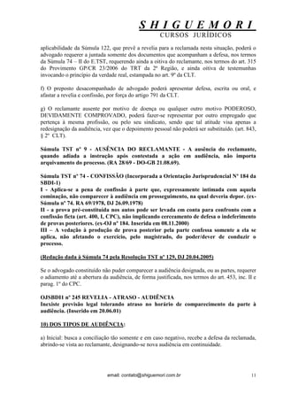 S H I G U E M O R I 
CURSOS JURÍDICOS 
email: contato@shiguemori.com.br 
11 
aplicabilidade da Súmula 122, que prevê a revelia para a reclamada nesta situação, poderá o advogado requerer a juntada somente dos documentos que acompanham a defesa, nos termos da Súmula 74 – II do E.TST, requerendo ainda a oitiva do reclamante, nos termos do art. 315 do Provimento GP/CR 23/2006 do TRT da 2ª Região, e ainda oitiva de testemunhas invocando o princípio da verdade real, estampada no art. 9º da CLT. f) O preposto desacompanhado de advogado poderá apresentar defesa, escrita ou oral, e afastar a revelia e confissão, por força do artigo 791 da CLT. g) O reclamante ausente por motivo de doença ou qualquer outro motivo PODEROSO, DEVIDAMENTE COMPROVADO, poderá fazer-se representar por outro empregado que pertença à mesma profissão, ou pelo seu sindicato, sendo que tal atitude visa apenas a redesignação da audiência, vez que o depoimento pessoal não poderá ser substituído. (art. 843, § 2º CLT). Súmula TST nº 9 - AUSÊNCIA DO RECLAMANTE - A ausência do reclamante, quando adiada a instrução após contestada a ação em audiência, não importa arquivamento do processo. (RA 28/69 - DO-GB 21.08.69). Súmula TST nº 74 - CONFISSÃO (Incorporada a Orientação Jurisprudencial Nº 184 da SBDI-1) I - Aplica-se a pena de confissão à parte que, expressamente intimada com aquela cominação, não comparecer à audiência em prosseguimento, na qual deveria depor. (ex- Súmula nº 74. RA 69/1978, DJ 26.09.1978) II - a prova pré-constituída nos autos pode ser levada em conta para confronto com a confissão ficta (art. 400, I, CPC), não implicando cerceamento de defesa o indeferimento de provas posteriores. (ex-OJ nº 184. Inserida em 08.11.2000) III – A vedação à produção de prova posterior pela parte confessa somente a ela se aplica, não afetando o exercício, pelo magistrado, do poder/dever de conduzir o processo. (Redação dada à Súmula 74 pela Resolução TST nº 129, DJ 20.04.2005) Se o advogado constituído não puder comparecer a audiência designada, ou as partes, requerer o adiamento até a abertura da audiência, de forma justificada, nos termos do art. 453, inc. II e parag. 1º do CPC. OJSBDI1 nº 245 REVELIA - ATRASO - AUDIÊNCIA Inexiste previsão legal tolerando atraso no horário de comparecimento da parte à audiência. (Inserido em 20.06.01) 10) DOS TIPOS DE AUDIÊNCIA: a) Inicial: busca a conciliação tão somente e em caso negativo, recebe a defesa da reclamada, abrindo-se vista ao reclamante, designando-se nova audiência em continuidade.  