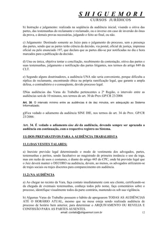 S H I G U E M O R I 
CURSOS JURÍDICOS 
email: contato@shiguemori.com.br 
12 
b) Instrução e julgamento: realizada na seqüência da audiência inicial, visando a oitiva das partes, das testemunhas do reclamante e reclamado, ou o inverso em caso de inversão do ônus da prova, e demais provas necessárias, julgando o feito ao final, ou não. c) Julgamento: Destinado somente ao Juízo para o julgamento do processo, sem a presença das partes, sendo que as partes terão ciência da decisão, via postal, oficial de justiça, imprensa oficial ou pelo enunciado 197, que declara que as partes dão-se por notificadas no dia e hora marcados para a publicação da decisão. d) Una ou única, objetiva tentar a conciliação, recebimento da contestação, oitiva das partes e suas testemunhas, julgamento e notificação das partes litigantes, nos termos do artigo 849 da CLT. e) Segundo alguns doutrinadores, a audiência UNA não seria conveniente, porque dificulta a réplica do reclamante, encontrando óbice na própria ramificação legal, que garante a ampla defesa, o contraditório e o conseqüente, devido processo legal. f)Nas audiências das Varas do Trabalho pertencentes a 2ª Região, o intervalo entre as audiências será de 10 minutos, nos termos do art. 30 do Prov.GP/CR 23/2006 Art. 30. O intervalo mínimo entre as audiências é de dez minutos, em adequação ao Sistema Informatizado. g)Fica vedado o adiamento da audiência SINE DIE, nos termos do art. 34 do Prov. GP/CR 23/2006: Art. 34. É vedado o adiamento sine die da audiência, devendo sempre ser aprazada a audiência em continuação, com o respectivo registro no Sistema. 11) DOS PREPARATIVOS PARA A AUDIÊNCIA TRABALHISTA 11.1) DAS VESTES TALARES: a) Inexiste previsão legal determinando o modo de vestimenta dos advogados, partes, testemunhas e peritos, sendo facultativo ao magistrado de primeira instância o uso da toga, mas em razão de usos e costumes, e diante do artigo 445 do CPC, onde há previsão legal que o Juiz deverá manter o DECORO na audiência, devem, ao menos, os advogados utilizarem-se de trajes sociais ou trajes discretos para comparecimento em audiência. 11.2) NA AUDIÊNCIA a) Ao chegar no recinto da Vara, faça contato imediatamente com seu cliente, certificando-se da chegada de eventuais testemunhas, conheça todos pelo nome, faça comentários sobre o processo, identifique visualmente todos da parte contrária, mantendo-os sob sua vigilância. b) Algumas Varas do Trabalho possuem o hábito de apregoarem TODAS AS AUDIÊNCIAS ATÉ O HORÁRIO ATUAL, mesmo que na mesa esteja sendo realizada audiência de processo de horário bem anterior, para determinar o ARQUIVAMENTO OU REVELIA E CONFISSÃO PARA AS PARTES AUSENTES.  