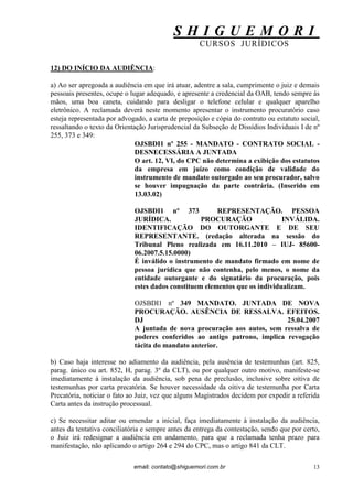 S H I G U E M O R I 
CURSOS JURÍDICOS 
email: contato@shiguemori.com.br 
13 
12) DO INÍCIO DA AUDIÊNCIA: a) Ao ser apregoada a audiência em que irá atuar, adentre a sala, cumprimente o juiz e demais pessoais presentes, ocupe o lugar adequado, e apresente a credencial da OAB, tendo sempre às mãos, uma boa caneta, cuidando para desligar o telefone celular e qualquer aparelho eletrônico. A reclamada deverá neste momento apresentar o instrumento procuratório caso esteja representada por advogado, a carta de preposição e cópia do contrato ou estatuto social, ressaltando o texto da Orientação Jurisprudencial da Subseção de Dissídios Individuais I de nº 255, 373 e 349: OJSBDI1 nº 255 - MANDATO - CONTRATO SOCIAL - DESNECESSÁRIA A JUNTADA O art. 12, VI, do CPC não determina a exibição dos estatutos da empresa em juízo como condição de validade do instrumento de mandato outorgado ao seu procurador, salvo se houver impugnação da parte contrária. (Inserido em 13.03.02) OJSBDI1 nº 373 REPRESENTAÇÃO. PESSOA JURÍDICA. PROCURAÇÃO INVÁLIDA. IDENTIFICAÇÃO DO OUTORGANTE E DE SEU REPRESENTANTE. (redação alterada na sessão do Tribunal Pleno realizada em 16.11.2010 – IUJ- 85600- 06.2007.5.15.0000) É inválido o instrumento de mandato firmado em nome de pessoa jurídica que não contenha, pelo menos, o nome da entidade outorgante e do signatário da procuração, pois estes dados constituem elementos que os individualizam. OJSBDI1 nº 349 MANDATO. JUNTADA DE NOVA PROCURAÇÃO. AUSÊNCIA DE RESSALVA. EFEITOS. DJ 25.04.2007 A juntada de nova procuração aos autos, sem ressalva de poderes conferidos ao antigo patrono, implica revogação tácita do mandato anterior. b) Caso haja interesse no adiamento da audiência, pela ausência de testemunhas (art. 825, parag. único ou art. 852, H, parag. 3º da CLT), ou por qualquer outro motivo, manifeste-se imediatamente à instalação da audiência, sob pena de preclusão, inclusive sobre oitiva de testemunhas por carta precatória. Se houver necessidade da oitiva de testemunha por Carta Precatória, noticiar o fato ao Juiz, vez que alguns Magistrados decidem por expedir a referida Carta antes da instrução processual. c) Se necessitar aditar ou emendar a inicial, faça imediatamente à instalação da audiência, antes da tentativa conciliatória e sempre antes da entrega da contestação, sendo que por certo, o Juiz irá redesignar a audiência em andamento, para que a reclamada tenha prazo para manifestação, não aplicando o artigo 264 e 294 do CPC, mas o artigo 841 da CLT.  