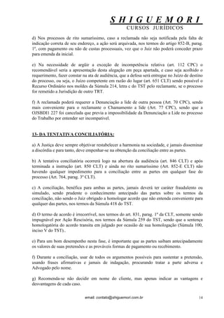 S H I G U E M O R I 
CURSOS JURÍDICOS 
email: contato@shiguemori.com.br 
14 
d) Nos processos de rito sumaríssimo, caso a reclamada não seja notificada pela falta de indicação correta de seu endereço, a ação será arquivada, nos termos do artigo 852-B, parag. 1º, com pagamento ou não de custas processuais, vez que o Juiz não poderá conceder prazo para emenda da inicial. e) Na necessidade de argüir a exceção de incompetência relativa (art. 112 CPC) o recomendável seria a apresentação desta alegação em peça apartada, e caso seja acolhido o requerimento, fazer constar na ata de audiência, que a defesa será entregue no Juízo de destino do processo, ou seja, o Juízo competente em razão do lugar (art. 651 CLT) sendo possível o Recurso Ordinário nos moldes da Súmula 214, letra c do TST pelo reclamante, se o processo for remetido a Jurisdição de outro TRT. f) A reclamada poderá requerer a Denunciação a lide de outra pessoa (Art. 70 CPC), sendo mais conveniente para o reclamante o Chamamento a lide (Art. 77 CPC), sendo que a OJSBDI1 227 foi cancelada que previa a impossibilidade da Denunciação a Lide no processo do Trabalho por entender ser incompativel. 13- DA TENTATIVA CONCILIATÓRIA: a) A Justiça deve sempre objetivar restabelecer a harmonia na sociedade, e jamais disseminar a discórdia e para tanto, deve empenhar-se na obtenção da conciliação entre as partes. b) A tentativa conciliatória ocorrerá logo na abertura da audiência (art. 846 CLT) e após terminada a instrução (art. 850 CLT) e ainda no rito sumaríssimo (Art. 852-E CLT) não havendo qualquer impedimento para a conciliação entre as partes em qualquer fase do processo (Art. 764, parag. 3º CLT). c) A conciliação, benéfica para ambas as partes, jamais deverá ter caráter fraudulento ou simulado, sendo prudente o conhecimento antecipado das partes sobre os termos da conciliação, não sendo o Juiz obrigado a homologar acordo que não entenda conveniente para qualquer das partes, nos termos da Súmula 418 do TST. d) O termo de acordo é irrecorrível, nos termos do art. 831, parag. 1º da CLT, somente sendo impugnável por Ação Rescisória, nos termos da Súmula 259 do TST, sendo que a sentença homologatória do acordo transita em julgado por ocasião de sua homologação (Súmula 100, inciso V do TST).. e) Para um bom desempenho nesta fase, é importante que as partes saibam antecipadamente os valores de suas pretensões e as prováveis formas de pagamento ou recebimento. f) Durante a conciliação, usar de todos os argumentos possíveis para sustentar a pretensão, usando frases afirmativas e jamais de indagação, procurando tratar a parte adversa e Advogado pelo nome. g) Recomenda-se não decidir em nome do cliente, mas apenas indicar as vantagens e desvantagens de cada caso.  