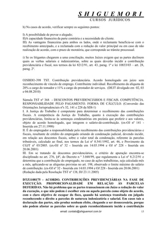 S H I G U E M O R I 
CURSOS JURÍDICOS 
email: contato@shiguemori.com.br 
15 
h) Ns casos de acordo, verificar sempre os seguintes pontos: I) A possibilidade de provar o alegado; II)A capacidade financeira da parte contrária e a necessidade do cliente. III) As vantagens financeiras para ambos os lados, onde o reclamante beneficia-se com o recebimento antecipado, e a reclamada com a redução do valor principal ou em caso de não realização de acordo, com o prazo de moratória, que corresponde ao trâmite processual. i) Se os litigantes chegarem a uma conciliação, muitos Juízes exigem que as partes declinem quais as verbas salariais e indenizatórias, sobre as quais deverão incidir a contribuição previdenciária e fiscal, nos termos da lei 8212/91, art. 43, parag. 1º e lei 10833/03 – art. 28, parag. 2º. 
OJSBDI1-398 TST. Contribuição previdenciária. Acordo homologado em juízo sem reconhecimento de vínculo de emprego. Contribuinte individual. Recolhimento da alíquota de 20% a cargo do tomador e 11% a cargo do prestador de serviços. (DEJT divulgado em 02, 03 e 04.08.2010) Súmula TST nº 368 - DESCONTOS PREVIDENCIÁRIOS E FISCAIS. COMPETÊNCIA. RESPONSABILIDADE PELO PAGAMENTO. FORMA DE CÁLCULO. (Conversão das Orientações Jurisprudenciais nºs 32, 141 e 228 da SDI-1) I. A Justiça do Trabalho é competente para determinar o recolhimento das contribuições fiscais. A competência da Justiça do Trabalho, quanto à execução das contribuições previdenciárias, limita-se às sentenças condenatórias em pecúnia que proferir e aos valores, objeto de acordo homologado, que integrem o salário-de-contribuição. (ex-OJ nº 141 - Inserida em 27.11.1998) II. É do empregador a responsabilidade pelo recolhimento das contribuições previdenciárias e fiscais, resultante de crédito do empregado oriundo de condenação judicial, devendo incidir, em relação aos descontos fiscais, sobre o valor total da condenação, referente às parcelas tributáveis, calculado ao final, nos termos da Lei nº 8.541/1992, art. 46, e Provimento da CGJT nº 03/2005. (ex-OJ nº 32 - Inserida em 14.03.1994 e OJ nº 228 - Inserida em 20.06.2001) III. Em se tratando de descontos previdenciários, o critério de apuração encontra-se disciplinado no art. 276, §4º, do Decreto n º 3.048/99, que regulamenta a Lei nº 8.212/91 e determina que a contribuição do empregado, no caso de ações trabalhistas, seja calculada mês a mês, aplicando-se as alíquotas previstas no art. 198, observado o limite máximo do salário de contribuição. (ex-OJ nº 32 - Inserida em 14.03.1994 e OJ 228 - Inserida em 20.06.2001) (Redação dada pela Resolução TST nº 138, DJ 23.11.2005) 
DTZ1108175 - ACORDO. CONTRIBUIÇÕES PREVIDENCIÁRIAS NA FASE DE EXECUÇÃO. PROPORCIONALIDADE EM RELAÇÃO ÀS PARCELAS DEFERIDAS. Não há problema que as partes transacionem em Juízo a redução do valor da execução, o que não podem é escolher esta ou aquela parcela como objeto do acordo, com o claro objetivo de escapar do fisco, quando há sentença transitada em julgado reconhecendo o direito a parcelas de natureza indenizatória e salarial. Em casos tais a declaração das partes, não produz nenhum efeito, chegando a ser desnecessária, porque não podem afastar as parcelas sobre as quais reconhecidamente incide a contribuição  