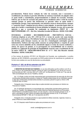 S H I G U E M O R I 
CURSOS JURÍDICOS 
email: contato@shiguemori.com.br 
16 
previdenciária. Poderá haver redução do valor da execução, mas é necessário o recolhimento em relação às parcelas deferidas na sentença transitada em julgado sobre as quais incide a contribuição, proporcionalmente à redução da execução. Entendo, todavia, que na fase de execução não poderá haver incidência sobre o total do acordo, somente porque as partes não declararam as parcelas sobre as quais incide a contribuição, porque, como mencionado, esta iniciativa torna-se desnecessária e porque, a "contrario sensu", também haveria ofensa à coisa julgada. As parcelas legais sobre as quais deve incidir a contribuição já foram definidas no julgado, ou seja, são as parcelas salariais a que a executada foi condenada ao pagamento (TRT3ª R. - Ap 00027199503003008 - 6ªT. - Rel. Des. Sebastião Geraldo de Oliveira - DJMG 19.01.2006) DTZ1063616 - ACORDO - RECORRIBILIDADE - PREVIDÊNCIA SOCIAL - Conforme dispõem os arts. 831 e 832 da CLT, o termo de acordo vale como decisão irrecorrível, exceto para a Previdência Social, que, em relação às contribuições que lhe são devidas, pode interpor recurso, no caso de a homologação contemplar parcela indenizatória. Embora não haja ainda consenso na jurisprudência a respeito de qual seria esse recurso admitido em lei, entendendo alguns se tratar do recurso ordinário, e outros, do agravo de petição, se os pressupostos de recorribilidade são os mesmos, justifica-se a aplicação do princípio da fungibilidade recursal, com o recebimento de um ou outro. (TRT3ª R. - 00244-2003-040-03-40-0 AI - 6ª T - Rel. Juiz Ricardo Antonio Mohallem - DJMG 14.08.2003) j) Nos termos da portaria 435/2011 do Ministério da Fazenda, nas condenações e acordos judiciais até R$ 10.000,00 o procurador do INSS poderá deixar de manifestar-se, podendo ser revisto esta conduta em caso de decréscimo na arrecadação. Portaria nº. 435, de 08 de setembro de 2011 Publicada no Diário Oficial da União em 12 de setembro de 2011 O MINISTRO DE ESTADO DA FAZENDA, no uso das atribuições que lhe confere o art. 87, § único, inciso II, da Constituição Federal, e tendo em vista o que dispõem o art. 54 da Lei nº 8.212, de 24 de julho de 1991, e os arts. 832, § 7º, e 879, § 5º, do Decreto-Lei nº 5.452, de 1º de maio de 1943 (Consolidação das Leis do Trabalho), resolve: Art. 1º O Órgão Jurídico da União responsável pelo acompanhamento da execução de ofício das contribuições previdenciárias perante a Justiça do Trabalho poderá deixar de se manifestar quando o valor das contribuições previdenciárias devidas no processo judicial for igual ou inferior a R$ 10.000,00 (dez mil reais). Parágrafo único. O disposto nesse artigo se aplica também aos processos em trâmite nos Tribunais do Trabalho. Art. 2º Verificado decréscimo na arrecadação das contribuições previdenciárias perante da Justiça do Trabalho, fica delegada ao Procurador-Geral da Fazenda Nacional e ao Procurador- Geral Federal a competência para reduzir, em ato conjunto, o piso de atuação previsto no art. 1º para o equivalente ao valor máximo de salário-decontribuição previsto no art. 2º da Portaria Interministerial MPS/MF nº 568, de 31 de dezembro de 2010. Parágrafo único. A redução prevista no caput poderá ter efeitos nacionais, regionais, locais ou, ainda, limitar-se a varas determinadas. Art. 3º O disposto nesta Portaria se aplica aos processos em curso.  