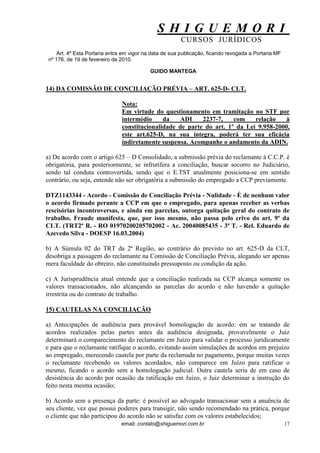 S H I G U E M O R I 
CURSOS JURÍDICOS 
email: contato@shiguemori.com.br 
17 
Art. 4º Esta Portaria entra em vigor na data de sua publicação, ficando revogada a Portaria MF nº 176, de 19 de fevereiro de 2010. GUIDO MANTEGA 14) DA COMISSÃO DE CONCILIAÇÃO PRÉVIA – ART. 625-D- CLT. Nota: Em virtude do questionamento em tramitação no STF por intermédio da ADI 2237-7, com relação à constitucionalidade de parte do art. 1º da Lei 9.958-2000, este art.625-D, na sua íntegra, poderá ter sua eficácia indiretamente suspensa. Acompanhe o andamento da ADIN. a) De acordo com o artigo 625 – D Consolidado, a submissão prévia do reclamante à C.C.P. é obrigatória, para posteriormente, se infrutífera a conciliação, buscar socorro no Judiciário, sendo tal conduta controvertida, sendo que o E.TST atualmente posiciona-se em sentido contrário, ou seja, entende não ser obrigatória a submissão do empregado a CCP previamente. DTZ1143344 - Acordo - Comissão de Conciliação Prévia - Nulidade - É de nenhum valor o acordo firmado perante a CCP em que o empregado, para apenas receber as verbas rescisórias incontroversas, e ainda em parcelas, outorga quitação geral do contrato de trabalho. Fraude manifesta, que, por isso mesmo, não passa pelo crivo do art. 9º da CLT. (TRT2ª R. - RO 01970200205702002 - Ac. 20040085435 - 3ª T. - Rel. Eduardo de Azevedo Silva - DOESP 16.03.2004) b) A Súmula 02 do TRT da 2ª Região, ao contrário do previsto no art. 625-D da CLT, desobriga a passagem do reclamante na Comissão de Conciliação Prévia, alegando ser apenas mera faculdade do obreiro, não constituindo pressuposto ou condição da ação. c) A Jurisprudência atual entende que a conciliação realizada na CCP alcança somente os valores transacionados, não alcançando as parcelas do acordo e não havendo a quitação irrestrita ou do contrato de trabalho. 15) CAUTELAS NA CONCILIAÇÃO a) Antecipações de audiência para provável homologação de acordo: em se tratando de acordos realizados pelas partes antes da audiência designada, provavelmente o Juiz determinará o comparecimento do reclamante em Juízo para validar o processo juridicamente e para que o reclamante ratifique o acordo, evitando assim simulações de acordos em prejuízo ao empregado, merecendo cautela por parte da reclamada no pagamento, porque muitas vezes o reclamante recebendo os valores acordados, não comparece em Juízo para ratificar o mesmo, ficando o acordo sem a homologação judicial. Outra cautela seria de em caso de desistência do acordo por ocasião da ratificação em Juízo, o Juiz determinar a instrução do feito nesta mesma ocasião; b) Acordo sem a presença da parte: é possível ao advogado transacionar sem a anuência de seu cliente, vez que possui poderes para transigir, não sendo recomendado na prática, porque o cliente que não participou do acordo não se satisfaz com os valores estabelecidos;  