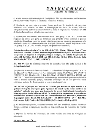 S H I G U E M O R I 
CURSOS JURÍDICOS 
email: contato@shiguemori.com.br 
18 
c) Acordo antes da audiência designada: Caso já tenha feito o acordo antes da audiência com a petição protocolada, observar se a audiência foi retirada de pauta; d) Simulações de processos e acordos: Jamais participar de simulações de processos trabalhista com objetivo de obter a homologação em Juízo de acordo realizado extrajudicialmente, podendo estar caracterizado o crime de tergiversação previsto no art. 355 do Código Penal, além de infração ética gravíssima; e) Acordo para não cumprir, aplicabilidade do art. 846, parag. 2º da CLT: Cautela com propostas de acordo por parte da reclamada que pretende apenas diminuir o passivo trabalhista, deixando de cumprir o acordo estabelecido, vez que passará a ser executada pelo acordo não cumprido e não mais pelo valor principal, e neste caso, sugerir a aplicação do art. 846, parag. 2º da CLT, que encontra posições jurisprudenciais contrárias; Orientação Jurisprudencial nº 54 da SBDI-1 do TST - Multa - Cláusula Penal - Valor Superior ao Principal - O valor da multa estipulada em cláusula penal, ainda que diária, não poderá ser superior à obrigação principal corrigida, em virtude da aplicação do artigo 412 do Código Civil de 2002 (art. 920 do Código Civil de 1916). (Redação dada pela Resolução TST nº 129, DJU 20.04.2005) Art. 412. O valor da cominação imposta na cláusula penal não pode exceder o da obrigação principal. f) Expressões utilizadas no termo do acordo – “....o reclamante outorga quitação do OBJETO DO PRESENTE PROCESSO...” ou “...o reclamante outorga QUITAÇÃO DO EXTINTO CONTRATO DE TRABALHO E DA RELAÇÃO JURÍDICA HAVIDA ENTRE AS PARTES...” Cautela com processos de reclamantes que possuem dois processos trabalhistas contra a mesma reclamada, porque, realizando conciliação em um dos processos estará outorgando quitação dos demais, exceto se houver ressalva expressa. DTZ1063588 - Quitação de Contrato de Trabalho por Acordo em Ação Judicial - A quitação dada pelo Empregado pelas "parcelas da inicial e pelo extinto contrato de trabalho", quitação esta dada por intermédio de acordo judicialmente homologado, alcança parcelas não incluídas na inicial. Por conseqüência, enquanto tal acordo não for desconstituído por meio de rescisória, ele é válido como sentença irrecorrível, nos termos do parágrafo único, do art. 831 da CLT. (TST - RR 157.087/1995-5 - 2ª T. - Rel. Min. José Luciano de C. Pereira - DJU 06.03.1998) (Ref. Legislativa:CLT, art. 831) g) No litisconsórcio passivo, o acordo celebrado com uma reclamada, quando ausente as demais, desobriga as reclamadas ausentes da responsabilidade de pagamento do referido acordo. h) Depósito de valores da conciliação, em conta bancária em nome do Advogado do reclamante. DA FASE INSTRUTÓRIA:  