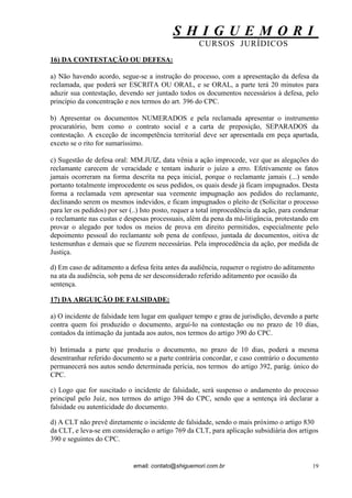 S H I G U E M O R I 
CURSOS JURÍDICOS 
email: contato@shiguemori.com.br 
19 
16) DA CONTESTAÇÃO OU DEFESA: a) Não havendo acordo, segue-se a instrução do processo, com a apresentação da defesa da reclamada, que poderá ser ESCRITA OU ORAL, e se ORAL, a parte terá 20 minutos para aduzir sua contestação, devendo ser juntado todos os documentos necessários à defesa, pelo princípio da concentração e nos termos do art. 396 do CPC. b) Apresentar os documentos NUMERADOS e pela reclamada apresentar o instrumento procuratório, bem como o contrato social e a carta de preposição, SEPARADOS da contestação. A exceção de incompetência territorial deve ser apresentada em peça apartada, exceto se o rito for sumaríssimo. 
c) Sugestão de defesa oral: MM.JUIZ, data vênia a ação improcede, vez que as alegações do reclamante carecem de veracidade e tentam induzir o juízo a erro. Efetivamente os fatos jamais ocorreram na forma descrita na peça inicial, porque o reclamante jamais (...) sendo portanto totalmente improcedente os seus pedidos, os quais desde já ficam impugnados. Desta forma a reclamada vem apresentar sua veemente impugnação aos pedidos do reclamante, declinando serem os mesmos indevidos, e ficam impugnados o pleito de (Solicitar o processo para ler os pedidos) por ser (..) Isto posto, requer a total improcedência da ação, para condenar o reclamante nas custas e despesas processuais, além da pena da má-litigância, protestando em provar o alegado por todos os meios de prova em direito permitidos, especialmente pelo depoimento pessoal do reclamante sob pena de confesso, juntada de documentos, oitiva de testemunhas e demais que se fizerem necessárias. Pela improcedência da ação, por medida de Justiça. 
d) Em caso de aditamento a defesa feita antes da audiência, requerer o registro do aditamento na ata da audiência, sob pena de ser desconsiderado referido aditamento por ocasião da sentença. 17) DA ARGUIÇÃO DE FALSIDADE: a) O incidente de falsidade tem lugar em qualquer tempo e grau de jurisdição, devendo a parte contra quem foi produzido o documento, arguí-lo na contestação ou no prazo de 10 dias, contados da intimação da juntada aos autos, nos termos do artigo 390 do CPC. b) Intimada a parte que produziu o documento, no prazo de 10 dias, poderá a mesma desentranhar referido documento se a parte contrária concordar, e caso contrário o documento permanecerá nos autos sendo determinada perícia, nos termos do artigo 392, parág. único do CPC. c) Logo que for suscitado o incidente de falsidade, será suspenso o andamento do processo principal pelo Juiz, nos termos do artigo 394 do CPC, sendo que a sentença irá declarar a falsidade ou autenticidade do documento. d) A CLT não prevê diretamente o incidente de falsidade, sendo o mais próximo o artigo 830 da CLT, e leva-se em consideração o artigo 769 da CLT, para aplicação subsidiária dos artigos 390 e seguintes do CPC.  