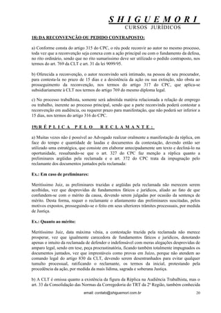 S H I G U E M O R I 
CURSOS JURÍDICOS 
email: contato@shiguemori.com.br 
20 
18) DA RECONVENÇÃO OU PEDIDO CONTRAPOSTO: a) Conforme consta do artigo 315 do CPC, o réu pode reconvir ao autor no mesmo processo, toda vez que a reconvenção seja conexa com a ação principal ou com o fundamento da defesa, no rito ordinário, sendo que no rito sumaríssimo deve ser utilizado o pedido contraposto, nos termos do art. 769 da CLT e art. 31 da lei 9099/95. b) Oferecida a reconvenção, o autor reconvindo será intimado, na pessoa de seu procurador, para contesta-la no prazo de 15 dias e a desistência da ação ou sua extinção, não obsta ao prosseguimento da reconvenção, nos termos do artigo 317 do CPC, que aplica-se subsidiariamente à CLT nos termos do artigo 769 do mesmo diploma legal. c) No processo trabalhista, somente será admitida matéria relacionada a relação de emprego ou trabalho, inerente ao processo principal, sendo que a parte reconvinda poderá contestar a reconvenção em audiência, ou requerer prazo para manifestação, que não poderá ser inferior a 15 dias, nos termos do artigo 316 do CPC. 
19) RÉPLICA PELO RECLAMANTE: 
a) Muitas vezes não é possível ao Advogado realizar oralmente a manifestação da réplica, em face do tempo e quantidade de laudas e documentos da contestação, devendo então ser utilizado uma estratégica, que consiste em elaborar antecipadamente um texto e decliná-lo na oportunidade, ressaltando-se que o art. 327 do CPC faz menção a réplica quanto a preliminares argüidas pela reclamada e o art. 372 do CPC trata da impugnação pelo reclamante dos documentos juntados pela reclamada: Ex.: Em caso de preliminares: Meritíssimo Juiz, as preliminares trazidas e argüidas pela reclamada não merecem serem acolhidas, vez que desprovidas de fundamentos fáticos e jurídicos, aliado ao fato de que confundem-se com o mérito da causa, devendo serem julgadas por ocasião da sentença de mérito. Desta forma, requer o reclamante o afastamento das preliminares suscitadas, pelos motivos expostos, prosseguindo-se o feito em seus ulteriores trâmites processuais, por medida de Justiça. Ex.: Quanto ao mérito: Meritíssimo Juiz, data máxima vênia, a contestação trazida pela reclamada não merece prosperar, vez que igualmente carecedora de fundamentos fáticos e jurídicos, denotando apenas o intuito da reclamada de defender o indefensável com meras alegações desprovidas de amparo legal, sendo em tese, peça procrastinatória, ficando também totalmente impugnados os documentos juntados, vez que imprestáveis como provas em Juízo, porque não atendem ao comando legal do artigo 830 da CLT, devendo serem desentranhados para evitar qualquer tumulto processual, ratificando o reclamante, os termos da inicial, protestando pela procedência da ação, por medida da mais lídima, sagrada e soberana Justiça. 
b) A CLT é omissa quanto a existência da figura da Réplica na Audiência Trabalhista, mas o art. 33 da Consolidação das Normas da Corregedoria do TRT da 2ª Região, também conhecida  