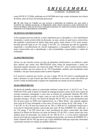 S H I G U E M O R I 
CURSOS JURÍDICOS 
email: contato@shiguemori.com.br 
21 
como GP/CR Nº 23/2006, publicado em 01/09/2006 prevê que a parte reclamante terá ciência da defesa, antes do início da instrução processual: Art. 33. Nas Varas do Trabalho em que funciona a sistemática de audiência una, para evitar a ocorrência de nulidade processual, os Magistrados darão ciência expressa à parte reclamante dos termos da defesa, antes de dar início à instrução processual, em razão dos princípios da paridade de tratamento e da reciprocidade do contraditório. 
20) PONTO CONTROVERTIDO 
a) Em qualquer processo judicial, é muito importante que os advogados e o Juiz identifiquem claramente, o ponto controvertido da discussão, ou seja, o ponto no qual recai a controvérsia, não podendo o profissional do direito fugir deste ponto, sendo omissa a CLT neste tocante, havendo previsão legal no art. 331, parag. 2º do CPC. Ex. reclamante que não foi registrado, requerendo o reconhecimento do vínculo empregatício e conseqüente verbas trabalhistas; o ponto controvertido será a subordinação, a não eventualidade, a pessoalidade e o salário do reclamante. 
21) DOS PROTESTOS: 
a)Uma vez que inexiste recurso em face de despachos interlocutórios, na audiência a parte deve pleitear que conste seus PROTESTOS como forma de prequestionar o ponto em discussão naquele momento, nos termos do artigo 795 da CLT., para eventual recurso futuro, cabendo ressaltar, que nos termos do art. 794 Consolidado, somente será considerado como nulidade, o ato que causar prejuízo para as partes litigantes. b) É possível o protesto por escrito, vez que o artigo 795 da CLT prevê a manifestação da parte a primeira vez que tiverem que falar em audiência ou nos autos, sendo este último por escrito e ainda incondicionado a negativa do magistrado em constar na ata de audiência. 
22) DA PRESCRIÇÃO: 
No direito do trabalho, aplica-se a prescrição conforme a regra do art. 11 da CLT e art. 7º inc. XXIX da CF/88, onde as partes na relação de emprego possuem o prazo de 02 anos a partir da rescisão contratual, retroagindo a cinco anos os direitos do reclamante (Súmula 308 TST), havendo no entanto exceção à regra, como no caso do FGTS que em se tratando de verba principal retroage a 30 anos, nos termos da Súmula 362 do TST, ou a ação declaratória para fins de prova junto ao INSS seria imprescritível, ou o Dano Moral , que segundo algumas teses seria de 02 anos retroagindo a cinco anos, 03 anos nos termos do art. 206, parag. 3º inc. V do CPC ou 10 a 20 anos nos termos do art. 205 c/c 2028 do CC, lembrando sempre que o aviso prévio indenizado projeta a prescrição para mais 30 dias (OJSBDI1 83), sendo que o art. 219, parag. 5º do CPC prevê que o Juiz reconhecerá de ofício a prescrição, não sendo aplicável ao Direito do Processo em razão da Súmula 153 do TST, e contra menor não corre nenhum prazo de prescrição, nos termos do art. 440 da CLT, e o aviso prévio indenizado deverá ser levado em conta para fins de contagem da prescrição, nos termos da OJSBDI1 83, e ainda a Súmula 268 do TST que prevê que a ação trabalhista ainda que arquivada, interrompe a prescrição somente em relação aos pedidos idênticos. 
 