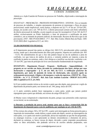 S H I G U E M O R I 
CURSOS JURÍDICOS 
email: contato@shiguemori.com.br 
22 
Admite-se a Ação Cautelar de Protesto no processo do Trabalho, objetivando a interrupção da prescrição: DTZ1071627 - PRESCRIÇÃO - PROTESTO INTERRUPTIVO - EFEITOS - Em se tratando de processo do trabalho, o simples ajuizamento do protesto já interrompe o fluxo do prazo prescricional, sendo inaplicáveis, nesta Justiça, o disposto nos §§ 3º e 4º do art. 219 do CPC, porque, de acordo com o art. 769 da CLT, o direito processual comum será fonte subsidiária do direito processual do trabalho, exceto naquilo em que for incompatível. O art. 841 da CLT atribui, exclusivamente ao Poder Judiciário o ônus de promover a notificação da parte contrária e, em se tratando de protesto judicial, do interessado. Recurso de Revista a que se dá provimento. (TST - RR 679.824/2000.0 - 3ª T - Rel. Min. Carlos Alberto Reis de Paula - DJU 22.03.2002) (Ref. Legislativa:CLT, art. 841) 
23) DO DEPOIMENTO PESSOAL 
a) O depoimento pessoal das partes as obriga (Art. 848 CLT), prevalecendo sobre a petição escrita, sendo que o desconhecimento dos fatos pelo preposto, importa em confissão (art. 843 – CLT). Há entendimentos de que o Juiz não poderá lançar na ata de audiência a pena de confissão, vez que trata-se de análise de prova, e somente poderia ser imposta a pena de confissão às partes na sentença, onde o Juiz obriga-se a justificar sua decisão, conforme o art. 131 do CPC, que trata do princípio do livre convencimento fundamentado do magistrado. DTZ1071474 - Depoimento Pessoal - Preposto - Retificação - Impossibilidade - O preposto ao ser ouvido em Juízo, devendo ter conhecimento dos fatos, obriga por suas declarações o empregador - § 1º, do art. 843, da CLT. A retificação posterior do depoimento, por meio de juntada de termo de declaração, não encontra apoio no ordenamento processual, é ilógico e dá margem a vazão da esperteza. (TRT15ª R. - Proc. 9.929/96 - Ac. 1ª T. 37.514/97 - Rel. Juiz Luiz Antônio Lazarim - DOESP 24.11.1997) (Ref. Legislativa:CLT, art. 843) b) O juiz poderá mandar retirar-se do recinto a parte que não depôs, para preservar o sigilo do depoimento da primeira parte, nos termos do art. 344, parag. único do CPC. c) A parte contrária poderá fazer reperguntas a outra parte, sendo que jamais poderá reperguntar para a parte que defende, nos termos do artigo 820 da CLT. d) Muitas vezes é dispensável o depoimento da parte, porque suas pretensões estão expressas ou na inicial, ou na contestação. 
e) Durante a produção da prova oral, atentar para que se faça e transcrição fiel do depoimento do depoente para a ata de audiência, por analogia ao art. 416 do CPC. 
f) Nos termos dos artigos 344 a 347 do CPC, a parte será interrogada na forma prescrita para a inquirição de testemunhas, sendo defeso a quem ainda não depôs, assistir ao interrogatório da outra parte, e se a parte sem motivo justificado, deixar de responder ao que lhe for perguntado, ou empregar evasivas, o juiz apreciando as demais circunstâncias e elementos de prova, declarará na sentença, se houve recusa de depor, devendo a parte responder pessoalmente sobre os fatos articulados, não podendo servir-se de escritos adredes preparados, sem  