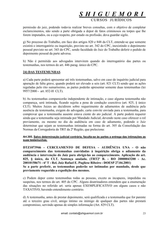 S H I G U E M O R I 
CURSOS JURÍDICOS 
email: contato@shiguemori.com.br 
23 
permissão do juiz, podendo todavia realizar breves consultas, com o objetivo de completar esclarecimentos, não sendo a parte obrigada a depor de fatos criminosos ou torpes que lhe forem imputados, ou a cujo respeito, por estado ou profissão, deva guardar sigilo. g) No processo do Trabalho, em face dos artigos 820 e 848 da CLT, entende-se que somente existirá o interrogatório ou inquirição, previsto no art. 342 do CPC, inexistindo o depoimento pessoal previsto no art. 343 do CPC, sendo faculdade do Juiz do Trabalho deferir o pedido de depoimento pessoal da parte adversa. h) Não é permitido aos advogados intervirem quando do interrogatório das partes ou testemunhas, nos termos do art. 446 parag. único do CPC. 
24) DAS TESTEMUNHAS 
a) Cada parte poderá apresentar até três testemunhas, salvo em caso de inquérito judicial para apuração de falta grave, quando poderá ser elevado a seis (art. 821 CLT) sendo que as ações reguladas pelo rito sumaríssimo, as partes poderão apresentar somente duas testemunhas (lei 9957/2000 - art. 852-H CLT). b) As testemunhas comparecerão independente de intimação, e caso alguma testemunha não compareça, será intimada, ficando sujeita a pena de condução coercitiva (art. 825, § único CLT). Muitos Juizes ao decidirem sobre requerimento de adiamentos de audiência pela ausência da testemunha, exigem do advogado, carta convite enviada para a testemunha, para comprovar que a testemunha ausente estava ciente do ato judicial. A parte poderá requerer ainda que a testemunha seja intimada por Mandado Judicial, devendo neste caso oferecer o rol previamente, ou mesmo no dia da audiência em caso de adiamento, podendo o Juiz determinar que sejam as testemunhas intimadas na forma do art. 305 da Consolidação das Normas da Corregedoria do TRT da 2ª Região, que preleciona: Art.305. Salvo determinação judicial contrária, faculta-se às partes a entrega das intimações as suas testemunhas. DTZ1073946 - CERCEAMENTO DE DEFESA - AUDIÊNCIA UNA - O não comparecimento das testemunhas convidadas à inquirição obriga o adiamento da audiência e intervenção do Juiz para obrigá-las ao comparecimento. Aplicação do art. 825, § único, da CLT. Sentença anulada. (TRT2ª R. - RO 20000043200 - Ac. 20010158671 - 6ª T - Rel. Juiz Rafael E. Pugliese Ribeiro - DOESP 27.04.2001) Se a parte preferir, as testemunhas poderão ser intimadas por mandado, desde que previamente requerido a expedição dos mesmos. c) Podem depor como testemunhas todas as pessoas, exceto as incapazes, impedidas ou suspeitas, nos termos do art. 405 do CPC. Alguns doutrinadores entendem que a enumeração das situações no referido art. seria apenas EXEMPLIFICATIVO em alguns casos e não TAXATIVO, havendo entendimento contrário. d) A testemunha, antes de prestar depoimento, será qualificada e a testemunha que for parente até o terceiro grau civil, amigo íntimo ou inimigo de qualquer das partes não prestará compromisso, servindo apenas de simples informação (Art. 829 CLT).  