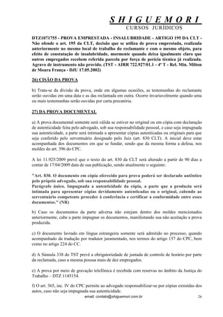 S H I G U E M O R I 
CURSOS JURÍDICOS 
email: contato@shiguemori.com.br 
26 
DTZ1071755 - PROVA EMPRESTADA - INSALUBRIDADE - ARTIGO 195 DA CLT - Não ofende o art. 195 da CLT, decisão que se utiliza de prova emprestada, realizada anteriormente no mesmo local de trabalho do reclamante e com o mesmo objeto, para efeito de constatação de insalubridade, mormente quando deixa igualmente claro que outros empregados recebem referida parcela por força de perícia técnica já realizada. Agravo de instrumento não provido. (TST - AIRR 722.927/01.1 - 4ª T - Rel. Min. Milton de Moura França - DJU 17.05.2002) 
26) CISÃO DA PROVA 
b) Trata-se da divisão da prova, onde em algumas ocasiões, as testemunhas do reclamante serão ouvidas em uma data e as das reclamada em outra. Ocorre invariavelmente quando uma ou mais testemunhas serão ouvidas por carta precatória. 
27) DA PROVA DOCUMENTAL 
a) A prova documental somente será válida se estiver no original ou em cópia com declaração de autenticidade feita pelo advogado, sob sua responsabilidade pessoal, e caso seja impugnada sua autenticidade, a parte será intimada a apresentar cópias autenticadas ou originais para que seja conferido pelo serventuário designado pelo Juiz (art. 830 CLT). A inicial deve estar acompanhada dos documentos em que se fundar, sendo que da mesma forma a defesa, nos moldes do art. 396 do CPC. A lei 11.925/2009 prevê que o texto do art. 830 da CLT será alterado a partir de 90 dias a contar de 17/04/2009 data de sua publicação, sendo atualmente o seguinte: "Art. 830. O documento em cópia oferecido para prova poderá ser declarado autêntico pelo próprio advogado, sob sua responsabilidade pessoal. Parágrafo único. Impugnada a autenticidade da cópia, a parte que a produziu será intimada para apresentar cópias devidamente autenticadas ou o original, cabendo ao serventuário competente proceder à conferência e certificar a conformidade entre esses documentos." (NR) b) Caso os documentos da parte adversa não estejam dentro dos moldes mencionados anteriormente, cabe a parte impugnar os documentos, manifestando sua não aceitação a prova produzida. 
c) O documento lavrado em língua estrangeira somente será admitido no processo, quando acompanhado da tradução por tradutor juramentado, nos termos do artigo 157 do CPC, bem como no artigo 224 do CC. d) A Súmula 338 do TST prevê a obrigatoriedade de juntada de controle de horário por parte da reclamada, caso a mesma possua mais de dez empregados. e) A prova por meio de gravação telefônica é recebida com reservas no âmbito da Justiça do Trabalho – DTZ 1145154. f) O art. 365, inc. IV do CPC permite ao advogado responsabilizar-se por cópias extraídas dos autos, caso não seja impugnada sua autenticidade.  
