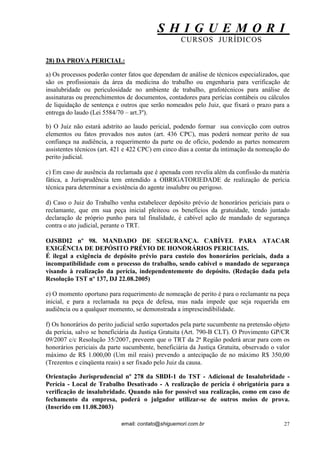 S H I G U E M O R I 
CURSOS JURÍDICOS 
email: contato@shiguemori.com.br 
27 
28) DA PROVA PERICIAL: 
a) Os processos poderão conter fatos que dependam de análise de técnicos especializados, que são os profissionais da área da medicina do trabalho ou engenharia para verificação de insalubridade ou periculosidade no ambiente de trabalho, grafotécnicos para análise de assinaturas ou preenchimentos de documentos, contadores para perícias contábeis ou cálculos de liquidação de sentença e outros que serão nomeados pelo Juiz, que fixará o prazo para a entrega do laudo (Lei 5584/70 – art.3º). 
b) O Juiz não estará adstrito ao laudo pericial, podendo formar sua convicção com outros elementos ou fatos provados nos autos (art. 436 CPC), mas poderá nomear perito de sua confiança na audiência, a requerimento da parte ou de ofício, podendo as partes nomearem assistentes técnicos (art. 421 e 422 CPC) em cinco dias a contar da intimação da nomeação do perito judicial. c) Em caso de ausência da reclamada que é apenada com revelia além da confissão da matéria fática, a Jurisprudência tem entendido a OBRIGATORIEDADE de realização de perícia técnica para determinar a existência do agente insalubre ou perigoso. 
d) Caso o Juiz do Trabalho venha estabelecer depósito prévio de honorários periciais para o reclamante, que em sua peça inicial pleiteou os benefícios da gratuidade, tendo juntado declaração de próprio punho para tal finalidade, é cabível ação de mandado de segurança contra o ato judicial, perante o TRT. 
OJSBDI2 nº 98. MANDADO DE SEGURANÇA. CABÍVEL PARA ATACAR EXIGÊNCIA DE DEPÓSITO PRÉVIO DE HONORÁRIOS PERICIAIS. É ilegal a exigência de depósito prévio para custeio dos honorários periciais, dada a incompatibilidade com o processo do trabalho, sendo cabível o mandado de segurança visando à realização da perícia, independentemente do depósito. (Redação dada pela Resolução TST nº 137, DJ 22.08.2005) e) O momento oportuno para requerimento de nomeação de perito é para o reclamante na peça inicial, e para a reclamada na peça de defesa, mas nada impede que seja requerida em audiência ou a qualquer momento, se demonstrada a imprescindibilidade. 
f) Os honorários do perito judicial serão suportados pela parte sucumbente na pretensão objeto da perícia, salvo se beneficiária da Justiça Gratuita (Art. 790-B CLT). O Provimento GP/CR 09/2007 c/c Resolução 35/2007, preveem que o TRT da 2ª Região poderá arcar para com os honorários periciais da parte sucumbente, beneficiária da Justiça Gratuita, observado o valor máximo de R$ 1.000,00 (Um mil reais) prevendo a antecipação de no máximo R$ 350,00 (Trezentos e cinqüenta reais) a ser fixado pelo Juiz da causa. Orientação Jurisprudencial nº 278 da SBDI-1 do TST - Adicional de Insalubridade - Perícia - Local de Trabalho Desativado - A realização de perícia é obrigatória para a verificação de insalubridade. Quando não for possível sua realização, como em caso de fechamento da empresa, poderá o julgador utilizar-se de outros meios de prova. (Inserido em 11.08.2003)  