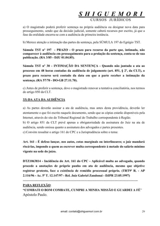 S H I G U E M O R I 
CURSOS JURÍDICOS 
email: contato@shiguemori.com.br 
29 
a) O magistrado poderá proferir sentença na própria audiência ou designar nova data para prosseguimento, sendo que da decisão judicial, somente caberá recursos por escrito, já que a fase da oralidade encerra-se com a audiência de primeira instância. b) Merece atenção a intimação das partes da sentença, pela SÚMULA 197 do Egrégio TST. Súmula TST nº 197 - PRAZO - O prazo para recurso da parte que, intimada, não comparecer à audiência em prosseguimento para a prolação da sentença, conta-se de sua publicação. (RA 3/85 - DJU 01.04.85). Súmula TST nº 30 - INTIMAÇÃO DA SENTENÇA - Quando não juntada a ata ao processo em 48 horas contadas da audiência de julgamento (art. 851, § 2º, da CLT), o prazo para recurso será contado da data em que a parte receber a intimação da sentença. (RA 57/70 - DO-GB 27.11.70). c) Antes de proferir a sentença, deve o magistrado renovar a tentativa conciliatória, nos termos do artigo 850 da CLT. 33) DA ATA DA AUDIÊNCIA a) As partes deverão assinar a ata de audiência, mas antes desta providência, deverão ler atentamente o que foi escrito naquele documento, sendo que as cópias estarão disponíveis pela Internet, através do site do Tribunal Regional do Trabalho correspondente à Região. b) O artigo 851 da CLT prevê apenas a obrigatoriedade da assinatura do Juiz na ata de audiência, sendo omissa quanto a assinatura dos advogados e partes presentes. c) Convém ressaltar o artigo 161 do CPC e a Jurisprudência sobre o tema: Art. 161 - É defeso lançar, nos autos, cotas marginais ou interlineares; o juiz mandará riscá-las, impondo a quem as escrever multa correspondente à metade do salário mínimo vigente na sede do juízo. DTZ1063814 - Incidência do Art. 161 do CPC - Aplicável multa ao advogado, quando procede a anotações de próprio punho em ata de audiência, mesmo que objetive registrar protesto, face a existência de remédio processual próprio. (TRT9ª R. - AP 2.116/96 - Ac. 5ª T. 12.147/97 - Rel. Juiz Gabriel Zandonai - DJPR 23.05.1997) ------------------------------------------------------------------------------------------------------------ PARA REFLEXÃO: “COMBATI O BOM COMBATE, CUMPRI A MINHA MISSÃO E GUARDEI A FÉ” Apóstolo Paulo.  