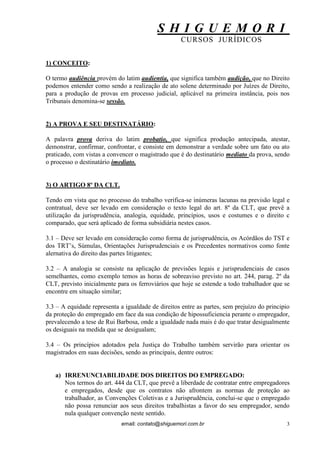 S H I G U E M O R I 
CURSOS JURÍDICOS 
email: contato@shiguemori.com.br 
3 
1) CONCEITO: O termo audiência provém do latim audientia, que significa também audição, que no Direito podemos entender como sendo a realização de ato solene determinado por Juízes de Direito, para a produção de provas em processo judicial, aplicável na primeira instância, pois nos Tribunais denomina-se sessão. 2) A PROVA E SEU DESTINATÁRIO: A palavra prova deriva do latim probatio, que significa produção antecipada, atestar, demonstrar, confirmar, confrontar, e consiste em demonstrar a verdade sobre um fato ou ato praticado, com vistas a convencer o magistrado que é do destinatário mediato da prova, sendo o processo o destinatário imediato. 3) O ARTIGO 8º DA CLT. Tendo em vista que no processo do trabalho verifica-se inúmeras lacunas na previsão legal e contratual, deve ser levado em consideração o texto legal do art. 8º da CLT, que prevê a utilização da jurisprudência, analogia, equidade, princípios, usos e costumes e o direito c comparado, que será aplicado de forma subsidiária nestes casos. 3.1 – Deve ser levado em consideração como forma de jurisprudência, os Acórdãos do TST e dos TRT’s, Súmulas, Orientações Jurisprudenciais e os Precedentes normativos como fonte alernativa do direito das partes litigantes; 3.2 – A analogia se consiste na aplicação de previsões legais e jurisprudenciais de casos semelhantes, como exemplo temos as horas de sobreaviso previsto no art. 244, parag. 2º da CLT, previsto inicialmente para os ferroviários que hoje se estende a todo trabalhador que se encontre em situação similar; 3.3 – A equidade representa a igualdade de direitos entre as partes, sem prejuízo do principio da proteção do empregado em face da sua condição de hipossuficiencia perante o empregador, prevalecendo a tese de Rui Barbosa, onde a igualdade nada mais é do que tratar desigualmente os desiguais na medida que se desigualam; 3.4 – Os princípios adotados pela Justiça do Trabalho também servirão para orientar os magistrados em suas decisões, sendo as principais, dentre outros: 
a) IRRENUNCIABILIDADE DOS DIREITOS DO EMPREGADO: 
Nos termos do art. 444 da CLT, que prevê a liberdade de contratar entre empregadores e empregados, desde que os contratos não afrontem as normas de proteção ao trabalhador, as Convenções Coletivas e a Jurisprudência, conclui-se que o empregado não possa renunciar aos seus direitos trabalhistas a favor do seu empregador, sendo nula qualquer convenção neste sentido.  