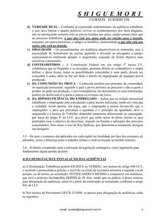 S H I G U E M O R I 
CURSOS JURÍDICOS 
email: contato@shiguemori.com.br 
4 
b) VERDADE REAL – Conforme já comentado anteriormente, na audiência trabalhista o juiz deve buscar o quanto possível, reviver os acontecimentos dos fatos alegados, não se satisfazendo somente com as provas trazidas aos autos, sendo comum dizer que no processo trabalhista, o que não está nos autos pode ser trazido para o mundo, enquanto em outros processos, o adágio se modifica, mencionando o que não está nos autos, não está no mundo. 
c) ORALIDADE – Os procedimentos em audiência desenvolvem-se oralmente, sem a necessidade do formalismo da escrita, podendo e devendo os advogados e partes, expressarem-se oralmente perante o magistrado, expondo de forma objetiva suas assertivas e pretensões. 
d) CONTRADITÓRIO – A Constituição Federal em seu artigo 5º inciso LV, estabeleceu que os litigantes e os acusados, possuem direito ao contraditório e ampla defesa, e desta forma, todas as possibilidades concedidas a uma parte, deverá ser concedida à outra, além de lhe ser dado o direito de impugnação de qualquer prova produzida. 
e) DA COMUNHÃO DA PROVA – Conhecida também por princípio da comunidade ou aquisição processual, segundo o qual a prova pertence ao processo e não a quem a produz ou pede sua produção, e por conseqüência, um documento ou uma testemunha, poderá ser desfavorável a quem a juntou ou a trouxe em Juízo. 
f) DA HIPOSSUFICIÊNCIA DO EMPREGADO – Indica que na relação processual trabalhista, o empregado será considerado a parte menos suficiente, tendo em vista que a realidade social aponta, em regra, que o empregado é menos favorecido que o empregador, e para que prevaleça a equidade e o princípio da igualdade, deve o magistrado e a Justiça do Trabalho, dispender tratamento diferenciado ao empregado, por força do artigo 9º da CLT, que prevê que serão nulos de pleno direito os atos praticados com o objetivo de desvirtuar, impedir ou fraudar a aplicação dos preceitos consolidados, bem como a tese de Ruy Barbosa, que determinava tratamento desigual aos desiguais. 
3.5 – Os usos e costumes são aplicados em cada região ou localidade em face dos costumes ali adotados, como a diferença entre o trabalho urbano e rural no tocante ao horário noturno; 3.6 – O direito comparado seria a indicação da legislação estrangeira, como argumento para fundamentar algum pedido da parte. 4) DA DESIGNAÇÃO E INSTALAÇÃO DAS AUDIÊNCIAS a) A Reclamação Trabalhista poderá ESCRITA ou VERBAL, nos termos do artigo 840 CLT, e recebida e protocolada a petição, o escrivão ou chefe da secretaria remeterá a segunda via da petição, ou do termo, ao reclamado, NOTIFICANDO O MESMO a comparecer em audiência, que será a primeira desimpedida DEPOIS de 05 dias, sendo que na prática, o prazo mínimo para designação de audiência, conta-se a partir da notificação ao reclamado, conforme o artigo 841 da CLT. b) Nos termos do Provimento GP/CR 23/2006, os prazos para designação de audiências serão os seguintes:  