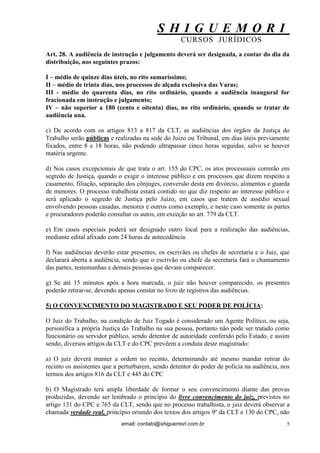 S H I G U E M O R I 
CURSOS JURÍDICOS 
email: contato@shiguemori.com.br 
5 
Art. 28. A audiência de instrução e julgamento deverá ser designada, a contar do dia da distribuição, nos seguintes prazos: I – médio de quinze dias úteis, no rito sumaríssimo; II – médio de trinta dias, nos processos de alçada exclusiva das Varas; III - médio do quarenta dias, no rito ordinário, quando a audiência inaugural for fracionada em instrução e julgamento; IV – não superior a 180 (cento e oitenta) dias, no rito ordinário, quando se tratar de audiência una. c) De acordo com os artigos 813 a 817 da CLT, as audiências dos órgãos da Justiça do Trabalho serão públicas e realizadas na sede do Juízo ou Tribunal, em dias úteis previamente fixados, entre 8 e 18 horas, não podendo ultrapassar cinco horas seguidas, salvo se houver matéria urgente. d) Nos casos excepcionais de que trata o art. 155 do CPC, os atos processuais correrão em segredo de Justiça, quando o exigir o interesse público e em processos que dizem respeito a casamento, filiação, separação dos cônjuges, conversão desta em divórcio, alimentos e guarda de menores. O processo trabalhista estará contido no que diz respeito ao interesse público e será aplicado o segredo de Justiça pelo Juízo, em casos que tratem de assédio sexual envolvendo pessoas casadas, menores e outros como exemplo, e neste caso somente as partes e procuradores poderão consultar os autos, em exceção ao art. 779 da CLT. e) Em casos especiais poderá ser designado outro local para a realização das audiências, mediante edital afixado com 24 horas de antecedência. f) Nas audiências deverão estar presentes, os escrivães ou chefes de secretaria e o Juiz, que declarará aberta a audiência, sendo que o escrivão ou chefe da secretaria fará o chamamento das partes, testemunhas e demais pessoas que devam comparecer. g) Se até 15 minutos após a hora marcada, o juiz não houver comparecido, os presentes poderão retirar-se, devendo apenas constar no livro de registros das audiências. 5) O CONVENCIMENTO DO MAGISTRADO E SEU PODER DE POLÍCIA: O Juiz do Trabalho, na condição de Juiz Togado é considerado um Agente Político, ou seja, personifica a própria Justiça do Trabalho na sua pessoa, portanto não pode ser tratado como funcionário ou servidor público, sendo detentor de autoridade conferido pelo Estado, e assim sendo, diversos artigos da CLT e do CPC prevêem a conduta deste magistrado: a) O juiz deverá manter a ordem no recinto, determinando até mesmo mandar retirar do recinto os assistentes que a perturbarem, sendo detentor do poder de polícia na audiência, nos termos dos artigos 816 da CLT e 445 do CPC 
b) O Magistrado terá ampla liberdade de formar o seu convencimento diante das provas produzidas, devendo ser lembrado o princípio do livre convencimento do juiz, previstos no artigo 131 do CPC e 765 da CLT, sendo que no processo trabalhista, o juiz deverá observar a chamada verdade real, princípio oriundo dos textos dos artigos 9º da CLT e 130 do CPC, não  