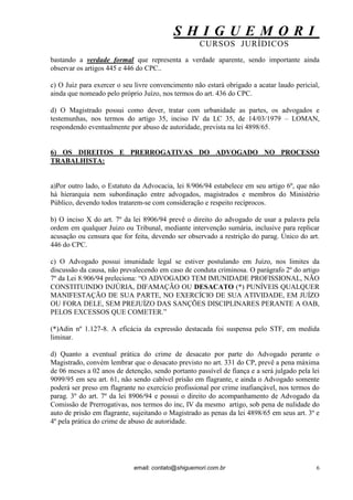S H I G U E M O R I 
CURSOS JURÍDICOS 
email: contato@shiguemori.com.br 
6 
bastando a verdade formal que representa a verdade aparente, sendo importante ainda observar os artigos 445 e 446 do CPC.. c) O Juiz para exercer o seu livre convencimento não estará obrigado a acatar laudo pericial, ainda que nomeado pelo próprio Juízo, nos termos do art. 436 do CPC. d) O Magistrado possui como dever, tratar com urbanidade as partes, os advogados e testemunhas, nos termos do artigo 35, inciso IV da LC 35, de 14/03/1979 – LOMAN, respondendo eventualmente por abuso de autoridade, prevista na lei 4898/65. 6) OS DIREITOS E PRERROGATIVAS DO ADVOGADO NO PROCESSO TRABALHISTA: a)Por outro lado, o Estatuto da Advocacia, lei 8/906/94 estabelece em seu artigo 6º, que não há hierarquia nem subordinação entre advogados, magistrados e membros do Ministério Público, devendo todos tratarem-se com consideração e respeito recíprocos. b) O inciso X do art. 7º da lei 8906/94 prevê o direito do advogado de usar a palavra pela ordem em qualquer Juizo ou Tribunal, mediante intervenção sumária, inclusive para replicar acusação ou censura que for feita, devendo ser observado a restrição do parag. Único do art. 446 do CPC. c) O Advogado possui imunidade legal se estiver postulando em Juízo, nos limites da discussão da causa, não prevalecendo em caso de conduta criminosa. O parágrafo 2º do artigo 7º da Lei 8.906/94 preleciona: “O ADVOGADO TEM IMUNIDADE PROFISSIONAL, NÃO CONSTITUINDO INJÚRIA, DIFAMAÇÃO OU DESACATO (*) PUNÍVEIS QUALQUER MANIFESTAÇÃO DE SUA PARTE, NO EXERCÍCIO DE SUA ATIVIDADE, EM JUÍZO OU FORA DELE, SEM PREJUÍZO DAS SANÇÕES DISCIPLINARES PERANTE A OAB, PELOS EXCESSOS QUE COMETER.” (*)Adin nº 1.127-8. A eficácia da expressão destacada foi suspensa pelo STF, em medida liminar. d) Quanto a eventual prática do crime de desacato por parte do Advogado perante o Magistrado, convém lembrar que o desacato previsto no art. 331 do CP, prevê a pena máxima de 06 meses a 02 anos de detenção, sendo portanto passível de fiança e a será julgado pela lei 9099/95 em seu art. 61, não sendo cabível prisão em flagrante, e ainda o Advogado somente poderá ser preso em flagrante no exercício profissional por crime inafiançável, nos termos do parag. 3º do art. 7º da lei 8906/94 e possui o direito do acompanhamento de Advogado da Comissão de Prerrogativas, nos termos do inc, IV da mesmo artigo, sob pena de nulidade do auto de prisão em flagrante, sujeitando o Magistrado as penas da lei 4898/65 em seus art. 3º e 4º pela prática do crime de abuso de autoridade.  