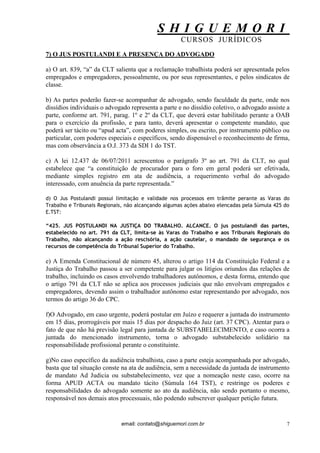 S H I G U E M O R I 
CURSOS JURÍDICOS 
email: contato@shiguemori.com.br 
7 
7) O JUS POSTULANDI E A PRESENÇA DO ADVOGADO a) O art. 839, “a” da CLT salienta que a reclamação trabalhista poderá ser apresentada pelos empregados e empregadores, pessoalmente, ou por seus representantes, e pelos sindicatos de classe. b) As partes poderão fazer-se acompanhar de advogado, sendo faculdade da parte, onde nos dissídios individuais o advogado representa a parte e no dissídio coletivo, o advogado assiste a parte, conforme art. 791, parag. 1º e 2º da CLT, que deverá estar habilitado perante a OAB para o exercício da profissão, e para tanto, deverá apresentar o competente mandato, que poderá ser tácito ou “apud acta”, com poderes simples, ou escrito, por instrumento público ou particular, com poderes especiais e específicos, sendo dispensável o reconhecimento de firma, mas com observância a O.J. 373 da SDI 1 do TST. c) A lei 12.437 de 06/07/2011 acrescentou o parágrafo 3º ao art. 791 da CLT, no qual estabelece que “a constituição de procurador para o foro em geral poderá ser efetivada, mediante simples registro em ata de audiência, a requerimento verbal do advogado interessado, com anuência da parte representada.” d) O Jus Postulandi possui limitação e validade nos processos em trâmite perante as Varas do Trabalho e Tribunais Regionais, não alcançando algumas ações abaixo elencadas pela Súmula 425 do E.TST: “425. JUS POSTULANDI NA JUSTIÇA DO TRABALHO. ALCANCE. O jus postulandi das partes, estabelecido no art. 791 da CLT, limita-se às Varas do Trabalho e aos Tribunais Regionais do Trabalho, não alcançando a ação rescisória, a ação cautelar, o mandado de segurança e os recursos de competência do Tribunal Superior do Trabalho. e) A Emenda Constitucional de número 45, alterou o artigo 114 da Constituição Federal e a Justiça do Trabalho passou a ser competente para julgar os litígios oriundos das relações de trabalho, incluindo os casos envolvendo trabalhadores autônomos, e desta forma, entendo que o artigo 791 da CLT não se aplica aos processos judiciais que não envolvam empregados e empregadores, devendo assim o trabalhador autônomo estar representando por advogado, nos termos do artigo 36 do CPC. f)O Advogado, em caso urgente, poderá postular em Juízo e requerer a juntada do instrumento em 15 dias, prorrogáveis por mais 15 dias por despacho do Juiz (art. 37 CPC). Atentar para o fato de que não há previsão legal para juntada de SUBSTABELECIMENTO, e caso ocorra a juntada do mencionado instrumento, torna o advogado substabelecido solidário na responsabilidade profissional perante o constituinte. g)No caso específico da audiência trabalhista, caso a parte esteja acompanhada por advogado, basta que tal situação conste na ata de audiência, sem a necessidade da juntada de instrumento de mandato Ad Judicia ou substabelecimento, vez que a nomeação neste caso, ocorre na forma APUD ACTA ou mandato tácito (Súmula 164 TST), e restringe os poderes e responsabilidades do advogado somente ao ato da audiência, não sendo portanto o mesmo, responsável nos demais atos processuais, não podendo subscrever qualquer petição futura.  