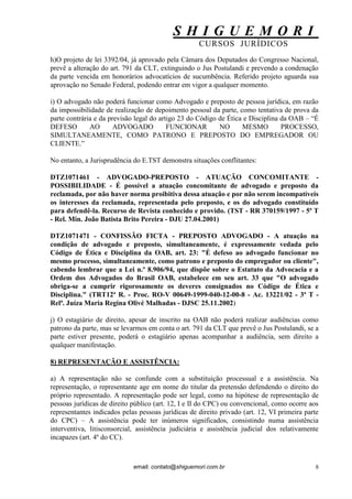 S H I G U E M O R I 
CURSOS JURÍDICOS 
email: contato@shiguemori.com.br 
8 
h)O projeto de lei 3392/04, já aprovado pela Câmara dos Deputados do Congresso Nacional, prevê a alteração do art. 791 da CLT, extinguindo o Jus Postulandi e prevendo a condenação da parte vencida em honorários advocatícios de sucumbência. Referido projeto aguarda sua aprovação no Senado Federal, podendo entrar em vigor a qualquer momento. i) O advogado não poderá funcionar como Advogado e preposto de pessoa jurídica, em razão da impossibilidade de realização de depoimento pessoal da parte, como tentativa de prova da parte contrária e da previsão legal do artigo 23 do Código de Ética e Disciplina da OAB – “É DEFESO AO ADVOGADO FUNCIONAR NO MESMO PROCESSO, SIMULTANEAMENTE, COMO PATRONO E PREPOSTO DO EMPREGADOR OU CLIENTE.” No entanto, a Jurisprudência do E.TST demonstra situações conflitantes: DTZ1071461 - ADVOGADO-PREPOSTO - ATUAÇÃO CONCOMITANTE - POSSIBILIDADE - É possível a atuação concomitante de advogado e preposto da reclamada, por não haver norma proibitiva dessa atuação e por não serem incompatíveis os interesses da reclamada, representada pelo preposto, e os do advogado constituído para defendê-la. Recurso de Revista conhecido e provido. (TST - RR 370159/1997 - 5ª T - Rel. Min. João Batista Brito Pereira - DJU 27.04.2001) DTZ1071471 - CONFISSÃO FICTA - PREPOSTO ADVOGADO - A atuação na condição de advogado e preposto, simultaneamente, é expressamente vedada pelo Código de Ética e Disciplina da OAB, art. 23: "É defeso ao advogado funcionar no mesmo processo, simultaneamente, como patrono e preposto do empregador ou cliente", cabendo lembrar que a Lei n.º 8.906/94, que dispõe sobre o Estatuto da Advocacia e a Ordem dos Advogados do Brasil OAB, estabelece em seu art. 33 que "O advogado obriga-se a cumprir rigorosamente os deveres consignados no Código de Ética e Disciplina." (TRT12ª R. - Proc. RO-V 00649-1999-040-12-00-8 - Ac. 13221/02 - 3ª T - Relª. Juíza Maria Regina Olivé Malhadas - DJSC 25.11.2002) j) O estagiário de direito, apesar de inscrito na OAB não poderá realizar audiências como patrono da parte, mas se levarmos em conta o art. 791 da CLT que prevê o Jus Postulandi, se a parte estiver presente, poderá o estagiário apenas acompanhar a audiência, sem direito a qualquer manifestação. 8) REPRESENTAÇÃO E ASSISTÊNCIA: a) A representação não se confunde com a substituição processual e a assistência. Na representação, o representante age em nome do titular da pretensão defendendo o direito do próprio representado. A representação pode ser legal, como na hipótese de representação de pessoas jurídicas de direito público (art. 12, I e II do CPC) ou convencional, como ocorre aos representantes indicados pelas pessoas jurídicas de direito privado (art. 12, VI primeira parte do CPC) – A assistência pode ter inúmeros significados, consistindo numa assistência interventiva, litisconsorcial, assistência judiciária e assistência judicial dos relativamente incapazes (art. 4º do CC).  