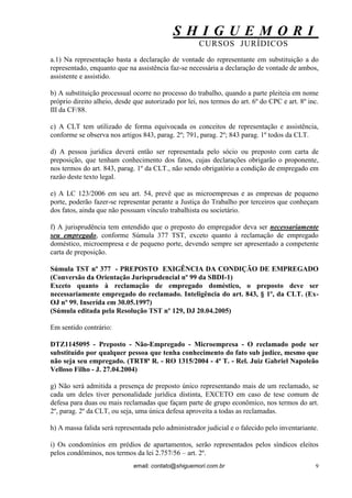 S H I G U E M O R I 
CURSOS JURÍDICOS 
email: contato@shiguemori.com.br 
9 
a.1) Na representação basta a declaração de vontade do representante em substituição a do representado, enquanto que na assistência faz-se necessária a declaração de vontade de ambos, assistente e assistido. b) A substituição processual ocorre no processo do trabalho, quando a parte pleiteia em nome próprio direito alheio, desde que autorizado por lei, nos termos do art. 6º do CPC e art. 8º inc. III da CF/88. c) A CLT tem utilizado de forma equivocada os conceitos de representação e assistência, conforme se observa nos artigos 843, parag. 2º; 791, parag. 2º; 843 parag. 1º todos da CLT. d) A pessoa jurídica deverá então ser representada pelo sócio ou preposto com carta de preposição, que tenham conhecimento dos fatos, cujas declarações obrigarão o proponente, nos termos do art. 843, parag. 1º da CLT., não sendo obrigatório a condição de empregado em razão deste texto legal. e) A LC 123/2006 em seu art. 54, prevê que as microempresas e as empresas de pequeno porte, poderão fazer-se representar perante a Justiça do Trabalho por terceiros que conheçam dos fatos, ainda que não possuam vínculo trabalhista ou societário. f) A jurisprudência tem entendido que o preposto do empregador deva ser necessariamente seu empregado, conforme Súmula 377 TST, exceto quanto à reclamação de empregado doméstico, microempresa e de pequeno porte, devendo sempre ser apresentado a competente carta de preposição. Súmula TST nº 377 - PREPOSTO EXIGÊNCIA DA CONDIÇÃO DE EMPREGADO (Conversão da Orientação Jurisprudencial nº 99 da SBDI-1) Exceto quanto à reclamação de empregado doméstico, o preposto deve ser necessariamente empregado do reclamado. Inteligência do art. 843, § 1º, da CLT. (Ex- OJ nº 99. Inserida em 30.05.1997) (Súmula editada pela Resolução TST nº 129, DJ 20.04.2005) Em sentido contrário: DTZ1145095 - Preposto - Não-Empregado - Microempresa - O reclamado pode ser substituído por qualquer pessoa que tenha conhecimento do fato sub judice, mesmo que não seja seu empregado. (TRT8ª R. - RO 1315/2004 - 4ª T. - Rel. Juiz Gabriel Napoleão Velloso Filho - J. 27.04.2004) g) Não será admitida a presença de preposto único representando mais de um reclamado, se cada um deles tiver personalidade jurídica distinta, EXCETO em caso de tese comum de defesa para duas ou mais reclamadas que façam parte de grupo econômico, nos termos do art. 2º, parag. 2º da CLT, ou seja, uma única defesa aproveita a todas as reclamadas. h) A massa falida será representada pelo administrador judicial e o falecido pelo inventariante. i) Os condomínios em prédios de apartamentos, serão representados pelos síndicos eleitos pelos condôminos, nos termos da lei 2.757/56 – art. 2º.  