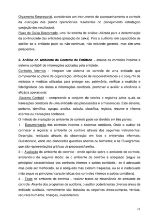 11
Orçamento Empresarial, considerado um instrumento de acompanhamento e controle
da execução dos planos operacionais resultantes do planejamento estratégico
(projeção dos resultados).
Fluxo de Caixa Descontado, uma ferramenta de análise utilizada para a determinação
da continuidade das entidades (projeção do caixa). Pois a auditoria tem capacidade de
auxiliar se a entidade pode ou não continuar, não existindo garantia, mas sim uma
perspectiva.
2. Análise do Ambiente de Controle da Entidade – analisa os controles internos e
sistema contábil/ de informações adotadas pela entidade.
Controles Internos - Integram um sistema de controle de uma entidade que
compreende ao plano de organização, atribuição de responsabilidades e o conjunto de
métodos e medidas utilizadas para proteger seu patrimônio, verificar a exatidão e
fidedignidade dos dados e informações contábeis, promover e avaliar a eficiência e
eficácia operacional.
Sistema Contábil – compreende o conjunto de tarefas e registros pelos quais as
transações contábeis de uma entidade são processadas e armazenadas. Este sistema,
portanto, identifica, agrupa, analisa, calcula, classifica, registra, resume e informa
eventos ou transações contábeis.
O método de avaliação do ambiente de controle pode ser dividido em três partes:
1 – Documentação dos controles internos e sistemas contábeis. Onde o auditor irá
conhecer e registrar o ambiente de controle através dos seguintes instrumentos:
Descrição, realizada através da observação em loco e entrevistas informais;
Questionário, onde são elaboradas questões abertas ou fechadas; e os Fluxogramas,
que são representações gráficas de processos/tarefas.
2 – Avaliação do ambiente de controle - emitir opinião sobre o ambiente de controle,
avaliando-o do seguinte modo: se o ambiente de controle é adequado (segue os
princípios/ características dos controles internos e saldos contábeis), se é adequado
mas pode ser melhorado, se é adequado mas existem fraquezas, ou se é inadequado
(não segue os princípios/ características dos controles internos e saldos contábeis).
3 – Teste do ambiente de controle – realizar testes de observância do ambiente de
controle. Através dos programas de auditoria, o auditor poderá testas diversas áreas da
entidade auditada, normalmente são testadas as seguintes áreas:compras, vendas,
recursos humanos, finanças, investimentos.
 