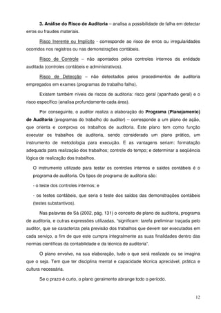 12
3. Análise do Risco de Auditoria – analisa a possibilidade de falha em detectar
erros ou fraudes materiais.
Risco Inerente ou Implícito - corresponde ao risco de erros ou irregularidades
ocorridos nos registros ou nas demonstrações contábeis.
Risco de Controle – não apontados pelos controles internos da entidade
auditada (controles contábeis e administrativos).
Risco de Detecção – não detectados pelos procedimentos de auditoria
empregados em exames (programas de trabalho falho).
Existem também níveis de riscos de auditoria: risco geral (apanhado geral) e o
risco específico (analisa profundamente cada área).
Por conseguinte, o auditor realiza a elaboração do Programa (Planejamento)
de Auditoria (programas do trabalho do auditor) – corresponde a um plano de ação,
que orienta e comprova os trabalhos de auditoria. Este plano tem como função
executar os trabalhos de auditoria, sendo considerado um plano prático, um
instrumento de metodologia para execução. E as vantagens seriam: formatação
adequada para realização dos trabalhos; controle do tempo; e determinar a seqüência
lógica de realização dos trabalhos.
O instrumento utilizado para testar os controles internos e saldos contábeis é o
programa de auditoria. Os tipos de programa de auditoria são:
- o teste dos controles internos; e
- os testes contábeis, que seria o teste dos saldos das demonstrações contábeis
(testes substantivos).
Nas palavras de Sá (2002, pág. 131) o conceito de plano de auditoria, programa
de auditoria, e outras expressões utilizadas, “significam: tarefa preliminar traçada pelo
auditor, que se caracteriza pela previsão dos trabalhos que devem ser executados em
cada serviço, a fim de que este cumpra integralmente as suas finalidades dentro das
normas científicas da contabilidade e da técnica de auditoria”.
O plano envolve, na sua elaboração, tudo o que será realizado ou se imagina
que o seja. Tem que ter disciplina mental e capacidade técnica apreciável, prática e
cultura necessária.
Se o prazo é curto, o plano geralmente abrange todo o período.
 