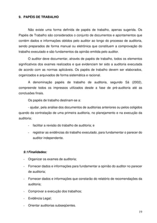 19
9. PAPÉIS DE TRABALHO
Não existe uma forma definida de papéis de trabalho, apenas sugerida. Os
Papéis de Trabalho são considerados o conjunto de documentos e apontamentos que
contém dados e informações obtidos pelo auditor ao longo do processo de auditoria,
sendo preparados de forma manual ou eletrônica que constituem a comprovação do
trabalho executado e são fundamentos da opinião emitida pelo auditor.
O auditor deve documentar, através de papéis de trabalho, todos os elementos
significativos dos exames realizados e que evidenciam ter sido a auditoria executada
de acordo com as normas aplicáveis. Os papéis de trabalho devem ser elaborados,
organizados e arquivados de forma sistemática e racional.
A denominação papéis de trabalho de auditoria, segundo Sá (2002),
compreende todos os impressos utilizados desde a fase de pré-auditoria até as
conclusões finais.
Os papéis de trabalho destinam-se a:
- ajudar, pela análise dos documentos de auditorias anteriores ou pelos coligidos
quando da contratação de uma primeira auditoria, no planejamento e na execução da
auditoria;
- facilitar a revisão do trabalho de auditoria; e
- registrar as evidências do trabalho executado, para fundamentar o parecer do
auditor independente.
9.1Finalidades:
- Organizar os exames de auditoria;
- Fornecer dados e informações para fundamentar a opinião do auditor no parecer
de auditoria;
- Fornecer dados e informações que constarão do relatório de recomendações da
auditoria;
- Comprovar a execução dos trabalhos;
- Evidência Legal;
- Orientar auditorias subseqüentes.
 