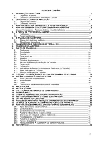 2
AUDITORIA CONTÁBIL
1. INTRODUÇÃO A AUDITORIA.........................................................................................................3
1.1. Origem da Auditoria.............................................................................................................. 3
1.2. Conceito e características da Auditoria Contábil ................................................................. 4
2. OBJETIVO E O CAMPO DE APLICAÇÃO .....................................................................................4
2.1. Objetivo da Auditoria ............................................................................................................ 4
2.2. Campo de Aplicação............................................................................................................. 5
3. AUDITORIA NA ÁREA EMPRESARIAL E NO SETOR PÚBLICO ................................................5
4. AUDITORIA INTERNA E AUDITORIA EXTERNA INDEPENDENTE ............................................6
Quadro Comparativo - Auditoria Externa e Auditoria Interna ...............................................6
5. O PERFIL DO PROFISSIONAL AUDITOR .....................................................................................7
5.1. Habilidades ........................................................................................................................... 7
5.2. Responsabilidades ............................................................................................................... 7
6. O TRABALHO DE AUDITORIA.......................................................................................................7
6.1. Etapas do trabalho de auditoria............................................................................................ 7
6.2. Classificação da Auditoria .................................................................................................... 8
7. PLANEJAMENTO E EXECUÇÃO DOS TRABALHOS ................................................................10
8. PROCESSO DE AUDITORIA.........................................................................................................18
9. PAPÉIS DE TRABALHO................................................................................................................19
9.1 Finalidades:......................................................................................................................... 19
9.3. Propriedade ........................................................................................................................ 20
9.4. Guarda................................................................................................................................ 20
9.2 Características:................................................................................................................... 20
9.5. Modelos: ............................................................................................................................. 20
9.6. Divisão e Arquivamento:..................................................................................................... 21
9.7. Técnica de Elaboração de Papéis de Trabalho ................................................................. 22
9.8. Organização........................................................................................................................ 24
9.9. Codificação: ........................................................................................................................ 24
9.10. Indicadores de Exame (Indicadores de Realização do Trabalho):.................................... 25
9.11. Tipos de Papéis de Trabalho:............................................................................................. 25
9.12. Revisão dos Papéis de Trabalho........................................................................................ 25
10 O ESTUDO E AVALIAÇÃO DOS SISTEMAS DE CONTROLES INTERNOS.............................26
11 EVIDÊNCIAS OU PROVAS DE AUDITORIA................................................................................29
11.1 Risco (Risco de Irregularidades) ........................................................................................ 30
11.2 Materialidade ...................................................................................................................... 30
11.3 Custo................................................................................................................................... 30
11.4 Classificação das Evidências quanto à Finalidade ............................................................ 31
12 AMOSTRAGEM..............................................................................................................................33
13 FRAUDE E ERRO ..........................................................................................................................36
14 UTILIZAÇÃO DE TRABALHOS DE ESPECIALISTAS ................................................................39
15 INDEPENDÊNCIA ..........................................................................................................................42
16 CARTA DE RESPONSABILIDADE DA ADMINISTRAÇÃO.........................................................48
17 TESTES DE OBSERVÂNCIA E TESTES SUBSTANTIVOS ........................................................54
18 OUTRAS TÉCNICAS CORRENTES..............................................................................................56
19 PARECER DE AUDITORIA: REDAÇÃO, MODALIDADES E DESTINATÁRIOS .......................66
20 OS TIPOS DE AUDITORIA NAS EMPRESAS PÚBLICAS E PRIVADAS...................................69
21 AUDITORIA GOVERNAMENTAL OU AUDITORIA NO SETOR PÚBLICO ................................70
21.1 Tipos de Auditoria Governamental..................................................................................... 70
21.2 Controle Externo................................................................................................................. 71
21.3 Controle Interno Governamental ........................................................................................ 73
21.4 Auditoria independente no setor público............................................................................ 74
21.5 Diferenças em relação à auditoria tradicional .................................................................... 74
21.6 Fiscalização no setor público ............................................................................................. 75
21.7 Relatório de auditoria.......................................................................................................... 75
21.8 Parecer de auditoria ........................................................................................................... 75
21.9 RESUMO SOBRE A AUDITORIA NO SETOR PÚBLICO................................................. 76
22 REFERÊNCIAS ..............................................................................................................................78
 
