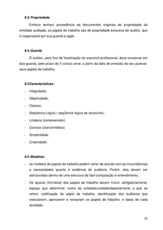 20
9.3.Propriedade
Embora tenham procedência de documentos originais de propriedade da
entidade auditada, os papéis de trabalho são de propriedade exclusiva do auditor, que
é responsável por sua guarda e sigilo.
9.4.Guarda
O auditor, para fins de fiscalização do exercício profissional, deve conservar em
boa guarda, pelo prazo de 5 (cinco) anos, a partir da data de emissão do seu parecer,
seus papéis de trabalho.
9.2Características:
- Integridade;
- Objetividade;
- Clareza;
- Seqüência Lógica ( seqüência lógica de raciocínio);
- Limpeza (compreensão);
- Conciso (claro/sintético);
- Simplicidade;
- Criatividade.
9.5.Modelos:
- os modelos de papéis de trabalho podem variar de acordo com as circunstâncias
e necessidades quanto a evidência de auditoria. Porém, eles devem ser
estruturados dentro de uma estrutura de fácil composição e entendimento;
- Os layouts (formatos) dos papéis de trabalho devem incluir, obrigatoriamente,
espaço que determine: nome da entidade/unidade/departamento a que se
refere, codificação do papel de trabalho, identificação dos auditores que
executaram, aprovaram e revisaram os papéis de trabalho, e datas de cada
atividade.
 
