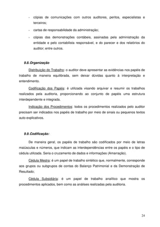 24
- cópias de comunicações com outros auditores, peritos, especialistas e
terceiros;
- cartas de responsabilidade da administração;
- cópias das demonstrações contábeis, assinadas pela administração da
entidade e pelo contabilista responsável, e do parecer e dos relatórios do
auditor; entre outros.
9.8.Organização
Distribuição do Trabalho: o auditor deve apresentar as evidências nos papéis de
trabalho de maneira equilibrada, sem deixar dúvidas quanto à interpretação e
entendimento.
Codificação dos Papéis: é utilizada visando arquivar e resumir os trabalhos
realizados pela auditoria, proporcionando ao conjunto de papéis uma estrutura
interdependente e integrada.
Indicação dos Procedimentos: todos os procedimentos realizados pelo auditor
precisam ser indicados nos papéis de trabalho por meio de sinais ou pequenos textos
auto-explicativos.
9.9.Codificação:
De maneira geral, os papéis de trabalho são codificados por meio de letras
maiúsculas e números, que indicam as interdependências entre os papéis e o tipo de
cédula utilizada. Seria o cruzamento de dados e informações (Amarração).
Cédula Mestra: é um papel de trabalho sintético que, normalmente, corresponde
aos grupos ou subgrupos de contas do Balanço Patrimonial e da Demonstração de
Resultado;
Cédula Subsidiária: é um papel de trabalho analítico que mostra os
procedimentos aplicados, bem como as análises realizadas pela auditoria.
 