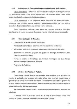 25
9.10. Indicadores de Exame (Indicadores de Realização do Trabalho):
Tiques Explicativos – são sinais específicos utilizados pelo auditor para indicar
um exame executado. E não existe padronização, os auditores devem definir estes
sinais através de legendas o significado de cada um.
Letras Explicativas – são pequenos textos, indicados por letras minúsculas,
utilizados para explicar alguns aspectos relevantes/específicos de um exame
executado. Explicando de forma superficial o exame realizado.
Notas Explicativas – são pequenos textos que possuem explicação de ordem
geral a cerca do exame executado. Explica de maneira detalhada o exame realizado.
9.11. Tipos de Papéis de Trabalho:
- Lançamentos de Ajuste e/ou Reclassificação;
- Pontos de Recomendação (controles internos e sistemas contábeis);
- Memorando Descritivos (processos relevantes que ocorrem na entidade);
- Balancetes de Trabalho (seguem os grupos do Balanço Patrimonial e das
Demonstrações Contábeis);
- Folhas de Análise e Conciliação (confrontam informações de duas fontes
distintas, exemplo: Conciliação Bancária;
- Programas de Auditoria.
9.12. Revisão dos Papéis de Trabalho
Os papéis de trabalho deverão ser revisados pelos auditores, com o objetivo de
manter a qualidade dos serviços, eliminado falhas e/ou possíveis incoerências e
garantir que o serviço foi realizado de acordo com as normas de auditoria geralmente
aceitas. Avaliando se os trabalhos foram adequadamente documentados e os objetivos
dos procedimentos técnicos alcançados.
Nas palavras de Almeida (2003) a revisão dos papéis de trabalho é realizada em
três fases:
1º através sênior (que deverá ter de 4 a 8 anos de experiência), sendo uma
revisão de caráter detalhista, abrangendo cada papel de trabalho.
 