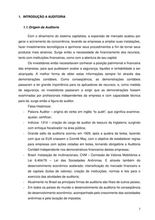 3
1. INTRODUÇÃO A AUDITORIA
1.1.Origem da Auditoria
Com o dinamismo do sistema capitalista, a expansão de mercado acabou por
gerar o acirramento da concorrência, levando as empresas a ampliar suas instalações,
fazer investimentos tecnológicos e aprimorar seus procedimentos a fim de tornar seus
produtos mais atrativos. Surge então a necessidade de financiamento dos recursos,
tanto com instituições financeiras, como com a abertura de seu capital.
Os investidores então necessitavam conhecer a posição patrimonial e financeira
das empresas, para que pudessem avaliar a segurança, liquidez e rentabilidade a ser
alcançada. A melhor forma de obter estas informações sempre foi através das
demonstrações contábeis. Como conseqüência, as demonstrações contábeis
passaram a ter grande importância para os aplicadores de recursos, e, como medida
de segurança, os investidores passaram a exigir que as demonstrações fossem
examinadas por profissionais independentes da empresa e com capacidade técnica
para tal, surge então a figura do auditor.
Fatos Históricos:
- Palavra Auditor – origina do verbo em inglês “to audit”, que significa examinar,
ajustar, certificar;
- Indícios: 1314 – criação do cargo de auditor do tesouro da Inglaterra; surgindo
com enfoque fiscalizador na área pública;
- Grande salto da auditoria ocorreu em 1929, após a quebra da bolsa, fazendo
com que os EUA criassem o Comitê May, com o objetivo de estabelecer regras
para empresas com ações cotadas em bolsa, tornando obrigatória a Auditoria
Contábil Independente nos demonstrativos financeiros destas empresas;
- Brasil: Instalação de multinacionais, CVM – Comissão de Valores Mobiliários e
Lei 6.404/76 – Lei das Sociedades Anônimas. E através também do
desenvolvimento econômico acelerado; intensificação do mercado financeiro e
de capitais (bolsa de valores); criação de instituições, normas e leis para o
exercício das atividades de auditoria;
- Atualmente no Brasil as principais firmas de auditoria são filiais de outros países;
- Em todos os países do mundo o desenvolvimento da auditoria foi conseqüência
do desenvolvimento econômico, acompanhado pelo crescimento das sociedades
anônimas e pela taxação de impostos.
 